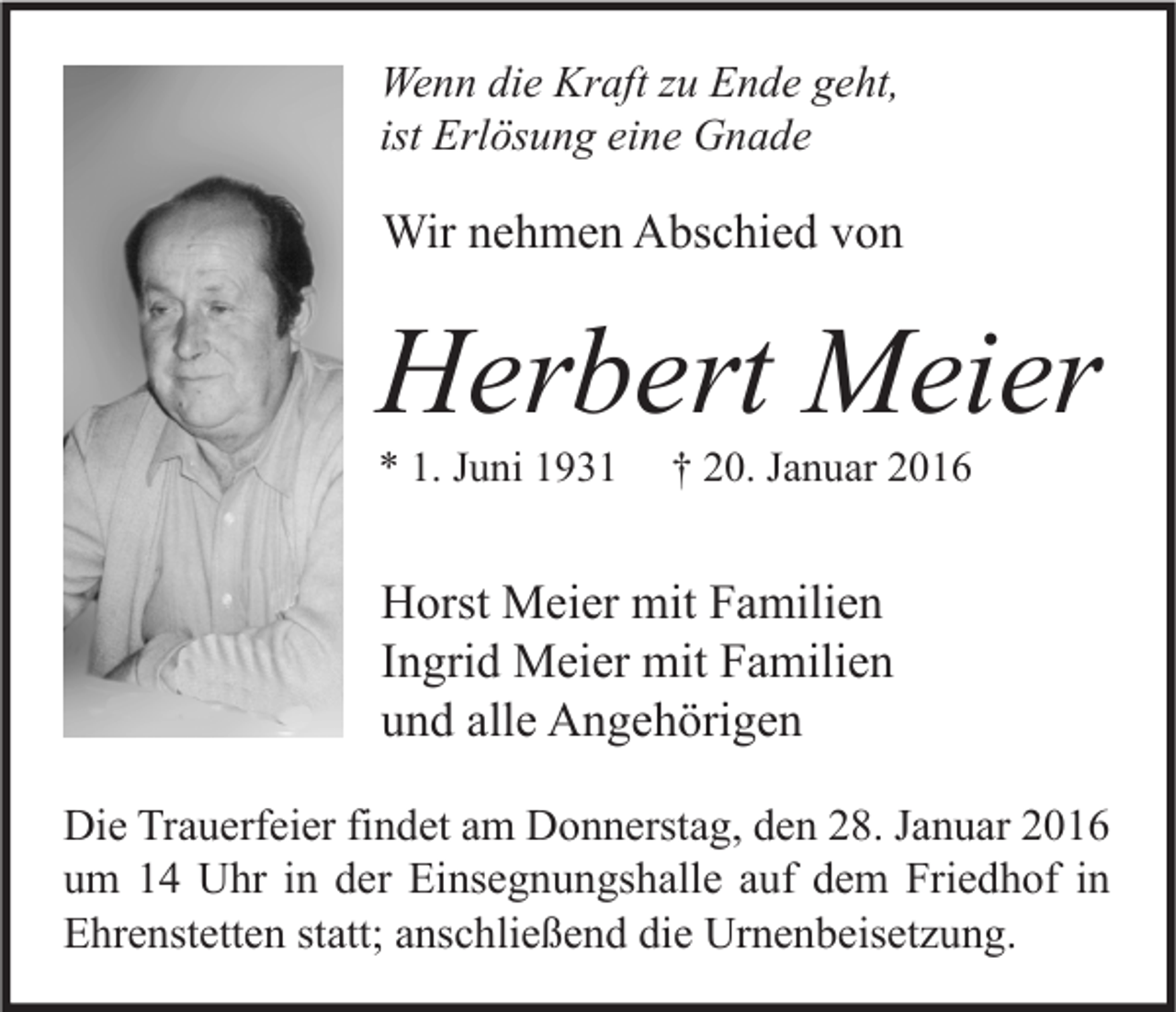 <p>Wenn die Kraft zu Ende geht,<br />ist Erlösung eine Gnade</p><p>Wir nehmen Abschied von</p><p>Herbert Meier<br />* 1. Juni 1931</p><p>† 20. Januar 2016</p><p>Horst Meier mit Familien<br />Ingrid Meier mit Familien<br />und alle Angehörigen<br />Die Trauerfeier findet am Donnerstag, den 28. Januar 2016<br />um 14 Uhr in der Einsegnungshalle auf dem Friedhof in<br />Ehrenstetten statt; anschließend die Urnenbeisetzung.</p>