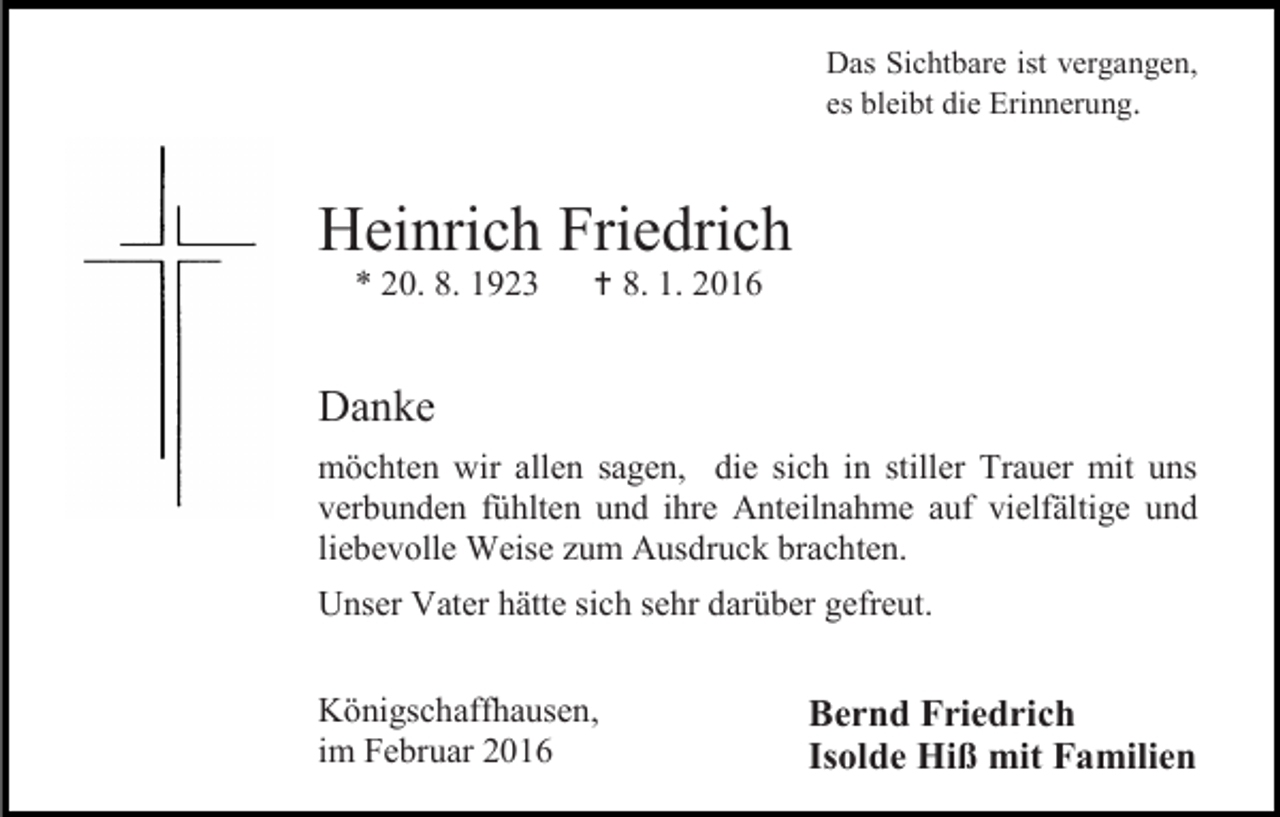 <p>Das Sichtbare ist vergangen,<br />es bleibt die Erinnerung.</p><p>Heinrich Friedrich<br />* 20. 8. 1923</p><p> 8. 1. 2016</p><p>Danke<br />möchten wir allen sagen, die sich in stiller Trauer mit uns<br />verbunden fühlten und ihre Anteilnahme auf vielfältige und<br />liebevolle Weise zum Ausdruck brachten.<br />Unser Vater hätte sich sehr darüber gefreut.<br />Königschaffhausen,<br />im Februar 2016</p><p>Bernd Friedrich<br />Isolde Hiß mit Familien</p>