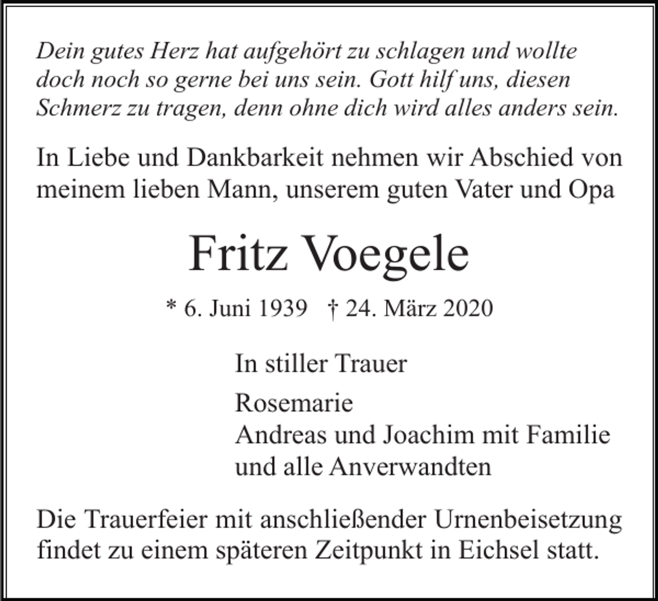 <p>Dein gutes Herz hat aufgehört zu schlagen und wollte<br />doch noch so gerne bei uns sein. Gott hilf uns, diesen<br />Schmerz zu tragen, denn ohne dich wird alles anders sein.</p><p>In Liebe und Dankbarkeit nehmen wir Abschied von<br />meinem lieben Mann, unserem guten Vater und Opa</p><p>Fritz Voegele<br />* 6. Juni 1939 † 24. März 2020</p><p>In stiller Trauer<br />Rosemarie<br />Andreas und Joachim mit Familie<br />und alle Anverwandten<br />Die Trauerfeier mit anschließender Urnenbeisetzung<br />findet zu einem späteren Zeitpunkt in Eichsel statt.</p>