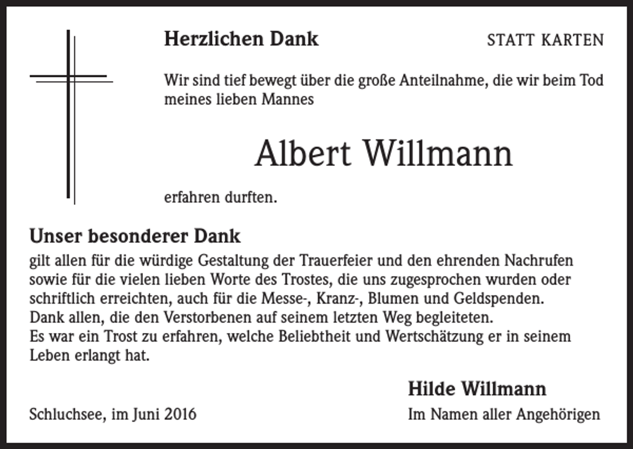 <p>Herzlichen Dank</p><p>Statt Karten</p><p>Wir sind tief bewegt über die große Anteilnahme, die wir beim Tod<br />meines lieben Mannes</p><p>Albert Willmann<br />erfahren durften.</p><p>Unser besonderer Dank<br />gilt allen für die würdige Gestaltung der Trauerfeier und den ehrenden Nachrufen<br />sowie für die vielen lieben Worte des Trostes, die uns zugesprochen wurden oder<br />schriftlich erreichten, auch für die Messe-, Kranz-, Blumen­ und Geldspenden.<br />Dank allen, die den Verstorbenen auf seinem letzten Weg begleiteten.<br />Es war ein Trost zu erfahren, welche Beliebtheit und Wertschätzung er in seinem<br />Leben erlangt hat.</p><p>Schluchsee, im Juni 2016</p><p>Hilde Willmann<br />Im Namen aller Angehörigen</p>