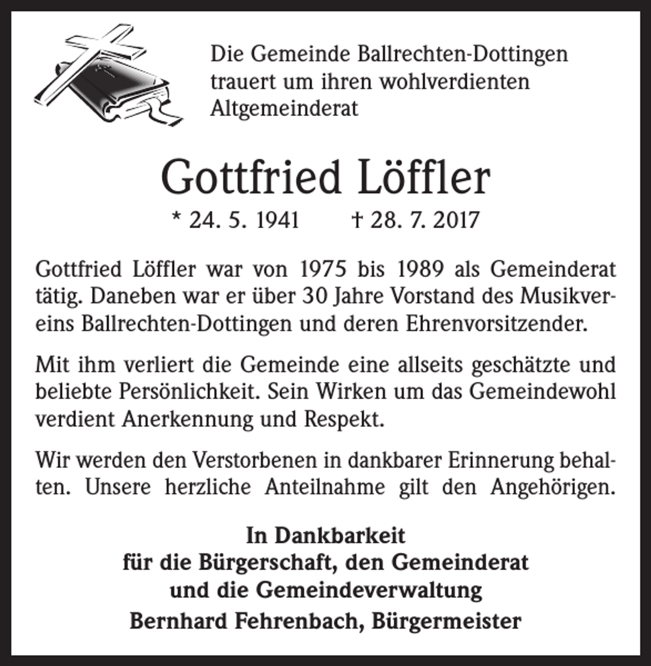 <p>Die Gemeinde Ballrechten-Dottingen<br />trauert um ihren wohlverdienten<br />Altgemeinderat</p><p>Gottfried Löffler<br />* 24. 5. 1941 † 28. 7. 2017</p><p>Gottfried Löffler war von 1975 bis 1989 als Gemeinderat<br />tätig. Daneben war er über 30 Jahre Vorstand des Musikvereins Ballrechten-Dottingen und deren Ehrenvorsitzender.<br />Mit ihm verliert die Gemeinde eine allseits geschätzte und<br />beliebte Persönlichkeit. Sein Wirken um das Gemeindewohl<br />verdient Anerkennung und Respekt.<br />Wir werden den Verstorbenen in dankbarer Erinnerung behalten. Unsere herzliche Anteilnahme gilt den Angehörigen.<br />In Dankbarkeit<br />für die Bürgerschaft, den Gemeinderat<br />und die Gemeindeverwaltung<br />Bernhard Fehrenbach, Bürgermeister</p>