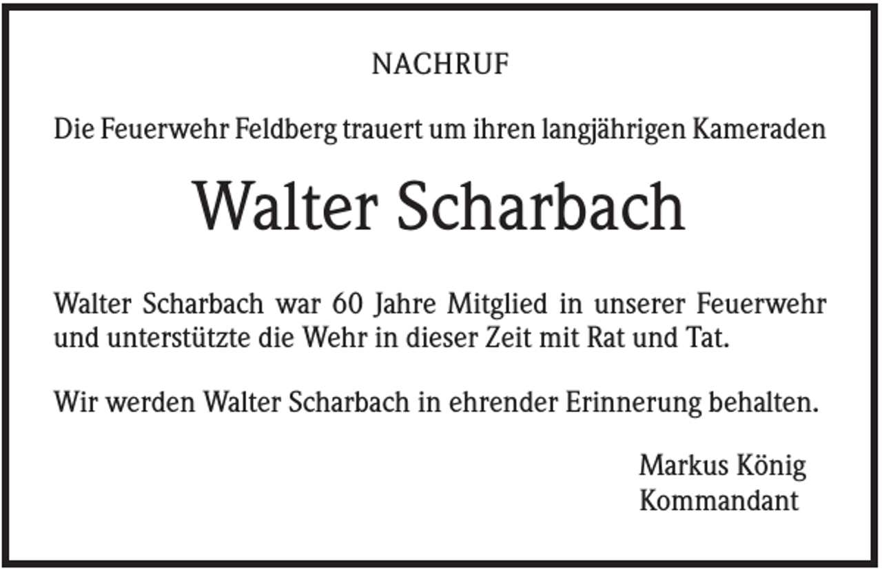 <p>NACHRUF<br />Die Feuerwehr Feldberg trauert um ihren langjährigen Kameraden</p><p>Walter Scharbach<br />Walter Scharbach war 60 Jahre Mitglied in unserer Feuerwehr<br />und unterstützte die Wehr in dieser Zeit mit Rat und Tat.<br />Wir werden Walter Scharbach in ehrender Erinnerung behalten.<br />Markus König<br />Kommandant</p>
