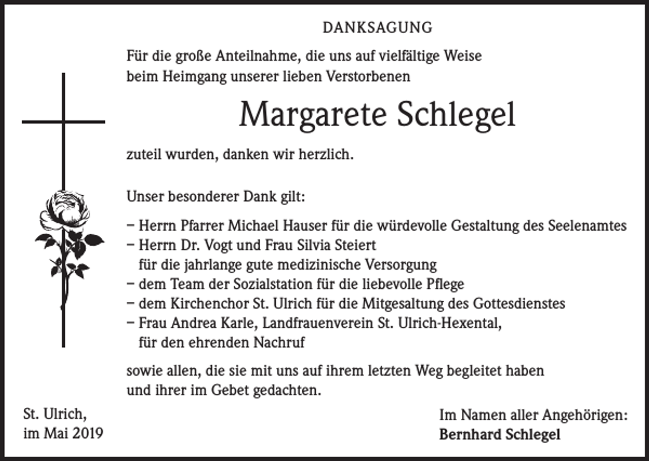 <p>DANKSAGUNG<br />Für die große Anteilnahme, die uns auf vielfältige Weise<br />beim Heimgang unserer lieben Verstorbenen</p><p>Margarete Schlegel<br />zuteil wurden, danken wir herzlich.<br />Unser besonderer Dank gilt:<br />– Herrn Pfarrer Michael Hauser für die würdevolle Gestaltung des Seelenamtes<br />– Herrn Dr. Vogt und Frau Silvia Steiert<br />für die jahrlange gute medizinische Versorgung<br />– dem Team der Sozialstation für die liebevolle Pflege<br />– dem Kirchenchor St. Ulrich für die Mitgesaltung des Gottesdienstes<br />– Frau Andrea Karle, Landfrauenverein St. Ulrich-Hexental,<br />für den ehrenden Nachruf</p><p>St. Ulrich,<br />im Mai 2019</p><p>sowie allen, die sie mit uns auf ihrem letzten Weg begleitet haben<br />und ihrer im Gebet gedachten.<br />Im Namen aller Angehörigen:<br />Bernhard Schlegel</p>