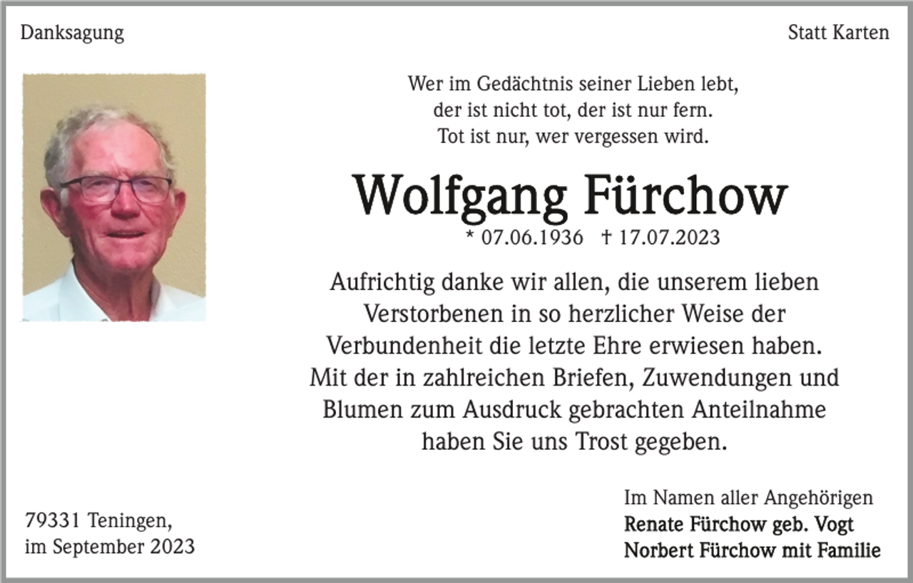 <p>Danksagung</p><p>Statt Karten<br />Wer im Gedächtnis seiner Lieben lebt,<br />der ist nicht tot, der ist nur fern.<br />Tot ist nur, wer vergessen wird.</p><p>* 07.06.1936 † 17.07.2023</p><p>Aufrichtig danke wir allen, die unserem lieben<br />Verstorbenen in so herzlicher Weise der<br />Verbundenheit die letzte Ehre erwiesen haben.<br />Mit der in zahlreichen Briefen, Zuwendungen und<br />Blumen zum Ausdruck gebrachten Anteilnahme<br />haben Sie uns Trost gegeben.<br />Im Namen aller Angehörigen<br />79331 Teningen,<br />im September 2023</p>