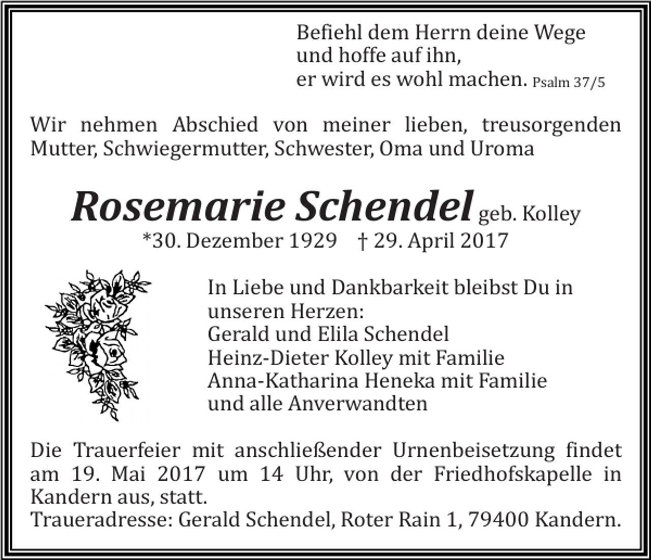 <p>Befiehl dem Herrn deine Wege<br />und hoffe auf ihn,<br />er wird es wohl machen. Psalm 37/5</p><p>Wir nehmen Abschied von meiner lieben, treusorgenden<br />Mutter, Schwiegermutter, Schwester, Oma und Uroma</p><p>Rosemarie Schendel geb. Kolley<br />*30. Dezember 1929 † 29. April 2017</p><p>In Liebe und Dankbarkeit bleibst Du in<br />unseren Herzen:<br />Gerald und Elila Schendel<br />Heinz-Dieter Kolley mit Familie<br />Anna-Katharina Heneka mit Familie<br />und alle Anverwandten</p><p>Die Trauerfeier mit anschließender Urnenbeisetzung findet<br />am 19. Mai 2017 um 14 Uhr, von der Friedhofskapelle in<br />Kandern aus, statt.<br />Traueradresse: Gerald Schendel, Roter Rain 1, 79400 Kandern.</p>