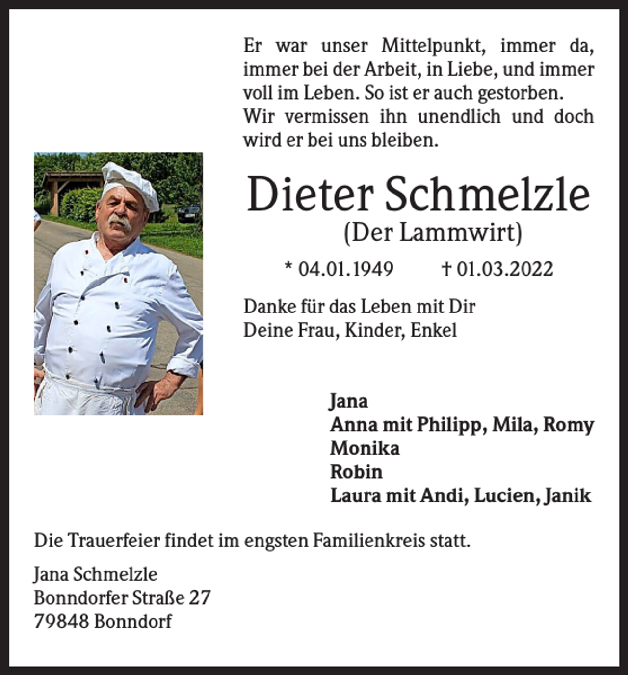 <p>Er war unser Mittelpunkt, immer da,<br />immer bei der Arbeit, in Liebe, und immer<br />voll im Leben. So ist er auch gestorben.<br />Wir vermissen ihn unendlich und doch<br />wird er bei uns bleiben.</p><p>Dieter Schmelzle<br />(Der Lammwirt)<br />* 04.01.1949</p><p>† 01.03.2022</p><p>Danke für das Leben mit Dir<br />Deine Frau, Kinder, Enkel<br />Jana<br />Anna mit Philipp, Mila, Romy<br />Monika<br />Robin<br />Laura mit Andi, Lucien, Janik<br />Die Trauerfeier findet im engsten Familienkreis statt.<br />Jana Schmelzle<br />Bonndorfer Straße 29848 Bonndorf</p>