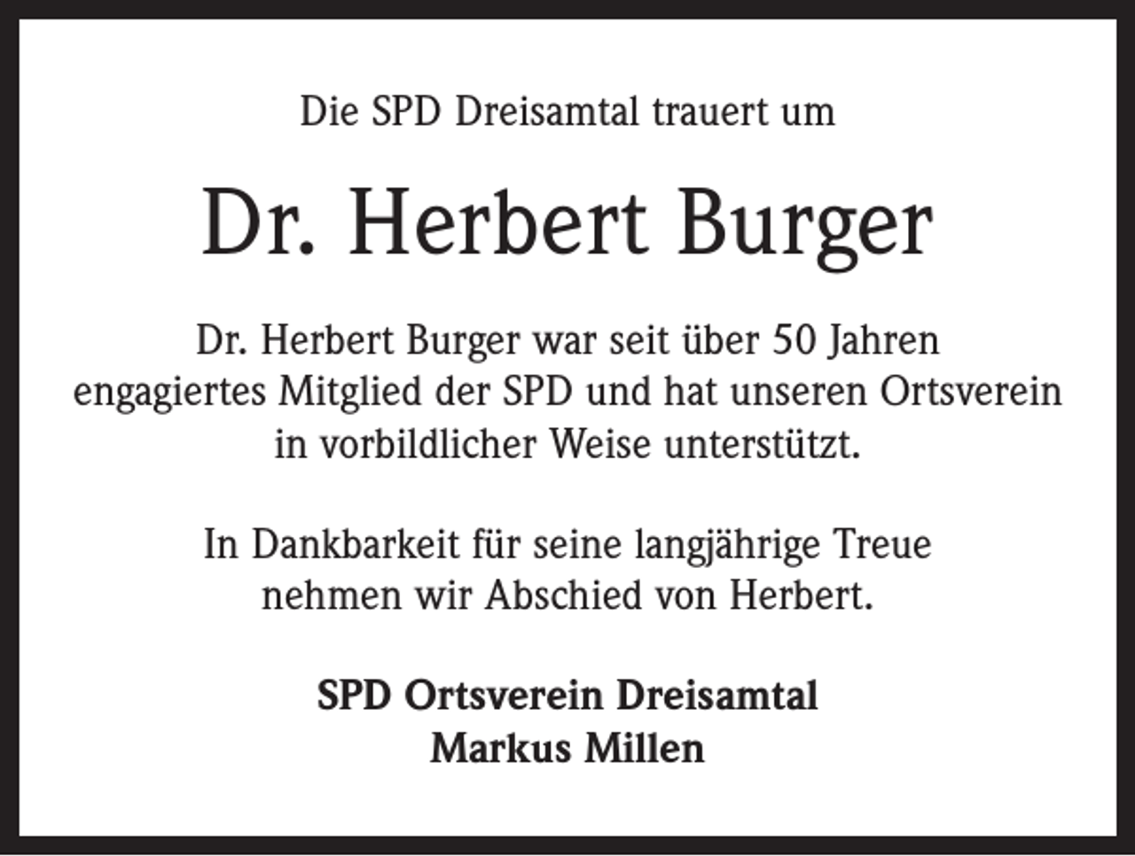 <p>Die SPD Dreisamtal trauert um</p><p>Dr. Herbert Burger<br />Dr. Herbert Burger war seit über 50 Jahren<br />engagiertes Mitglied der SPD und hat unseren Ortsverein<br />in vorbildlicher Weise unterstützt.<br />In Dankbarkeit für seine langjährige Treue<br />nehmen wir Abschied von Herbert.<br />SPD Ortsverein Dreisamtal<br />Markus Millen</p>