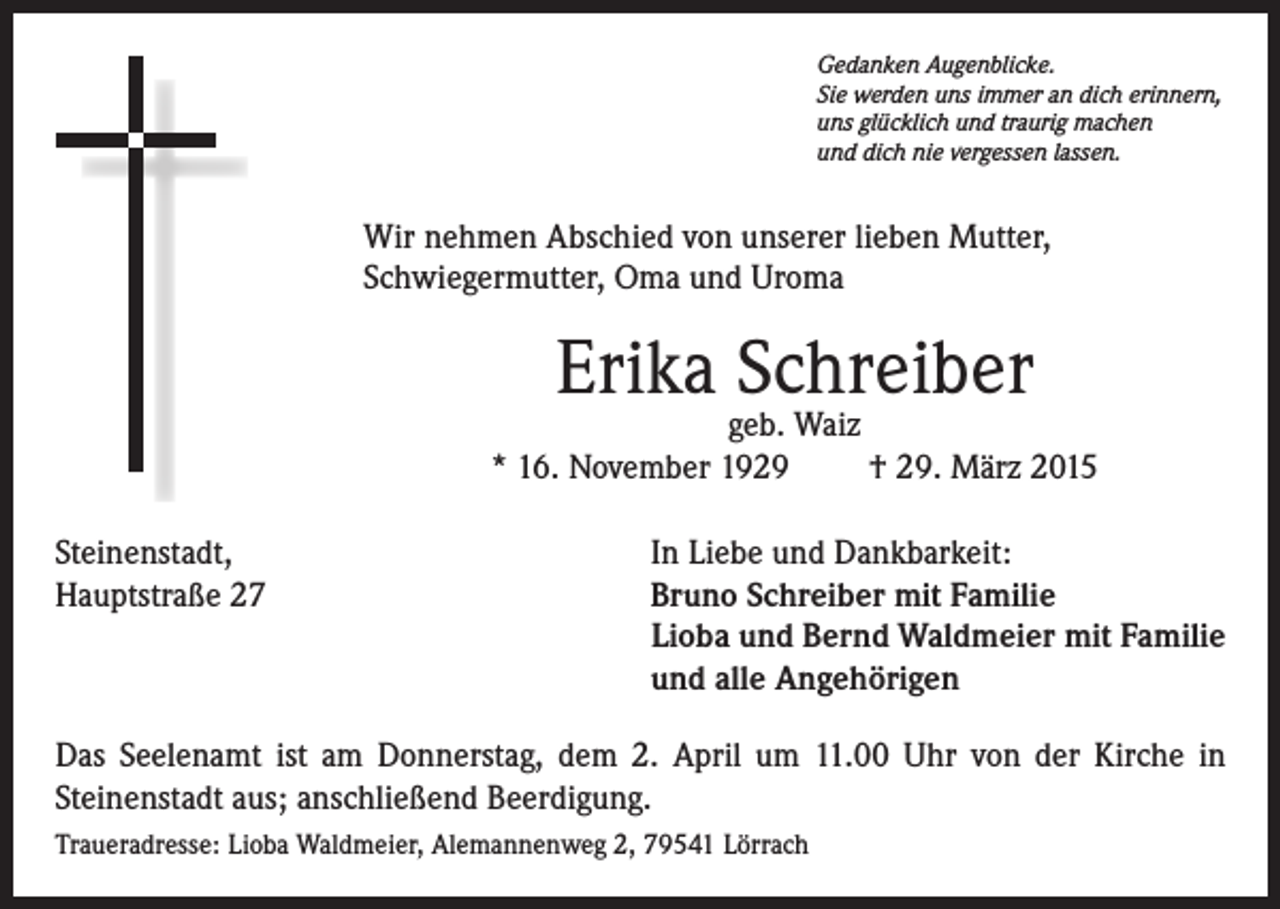 <p>Gedanken Augenblicke.<br />Sie werden uns immer an dich erinnern,<br />uns glücklich und traurig machen<br />und dich nie vergessen lassen.</p><p>Wir nehmen Abschied von unserer lieben Mutter,<br />Schwiegermutter, Oma und Uroma</p><p>Erika Schreiber</p><p>geb. Waiz<br />* 16. November 1929<br />† 29. März 2015<br />Steinenstadt,<br />Hauptstraße 27</p><p>In Liebe und Dankbarkeit:<br />Bruno Schreiber mit Familie<br />Lioba und Bernd Waldmeier mit Familie<br />und alle Angehörigen</p><p>Das Seelenamt ist am Donnerstag, dem 2. April um 11.00 Uhr von der Kirche in<br />Steinenstadt aus; anschließend Beerdigung.<br />Traueradresse: Lioba Waldmeier, Alemannenweg 2, 79541 Lörrach</p>