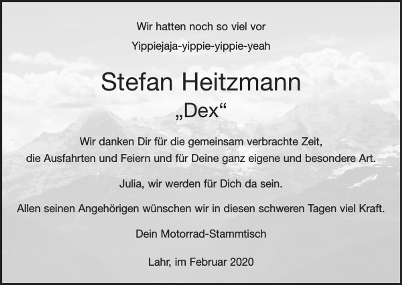 <p>Wir hatten noch so viel vor<br />Yippiejaja-yippie-yippie-yeah</p><p>Stefan Heitzmann<br />„Dex“<br />Wir danken Dir für die gemeinsam verbrachte Zeit,<br />die Ausfahrten und Feiern und für Deine ganz eigene und besondere Art.<br />Julia, wir werden für Dich da sein.<br />Allen seinen Angehörigen wünschen wir in diesen schweren Tagen viel Kraft.<br />Dein Motorrad-Stammtisch<br />Lahr, im Februar 2020</p>