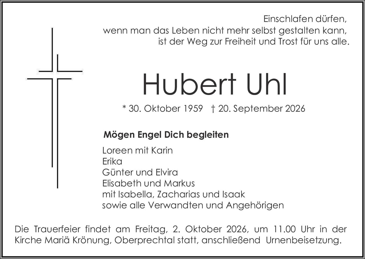 <p>Einschlafen dürfen, wenn man das Leben nicht mehr selbst gestalten kann, ist der Weg zur Freiheit und Trost für uns alle.</p>

<p><strong>Hubert Uhl</strong><br>
* 30. Oktober 1959 † 20. September 2026</p>

<p><strong>Mögen Engel Dich begleiten</strong></p>

<p>Loreen mit Karin<br>
Erika<br>
Günter und Elvira<br>
Elisabeth und Markus<br>
mit Isabella, Zacharias und Isaak<br>
sowie alle Verwandten und Angehörigen</p>

<p>Die Trauerfeier findet am Freitag, 2. Oktober 2026, um 11.00 Uhr in der Kirche Mariä Krönung, Oberprechtal statt, anschließend Urnenbeisetzung.</p>
