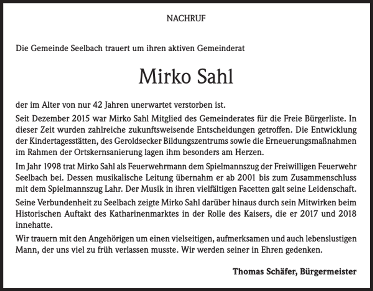 <p>NACHRUF<br />Die Gemeinde Seelbach trauert um ihren aktiven Gemeinderat</p><p>Mirko Sahl<br />der im Alter von nur 42 Jahren unerwartet verstorben ist.<br />Seit Dezember 2015 war Mirko Sahl Mitglied des Gemeinderates für die Freie Bürgerliste. In<br />dieser Zeit wurden zahlreiche zukunftsweisende Entscheidungen getroffen. Die Entwicklung<br />der Kindertagesstätten, des Geroldsecker Bildungszentrums sowie die Erneuerungsmaßnahmen<br />im Rahmen der Ortskernsanierung lagen ihm besonders am Herzen.<br />Im Jahr 1998 trat Mirko Sahl als Feuerwehrmann dem Spielmannszug der Freiwilligen Feuerwehr<br />Seelbach bei. Dessen musikalische Leitung übernahm er ab 2001 bis zum Zusammenschluss<br />mit dem Spielmannszug Lahr. Der Musik in ihren vielfältigen Facetten galt seine Leidenschaft.<br />Seine Verbundenheit zu Seelbach zeigte Mirko Sahl darüber hinaus durch sein Mitwirken beim<br />Historischen Auftakt des Katharinenmarktes in der Rolle des Kaisers, die er 2017 und 2018<br />innehatte.<br />Wir trauern mit den Angehörigen um einen vielseitigen, aufmerksamen und auch lebenslustigen<br />Mann, der uns viel zu früh verlassen musste. Wir werden seiner in Ehren gedenken.<br />Thomas Schäfer, Bürgermeister</p>