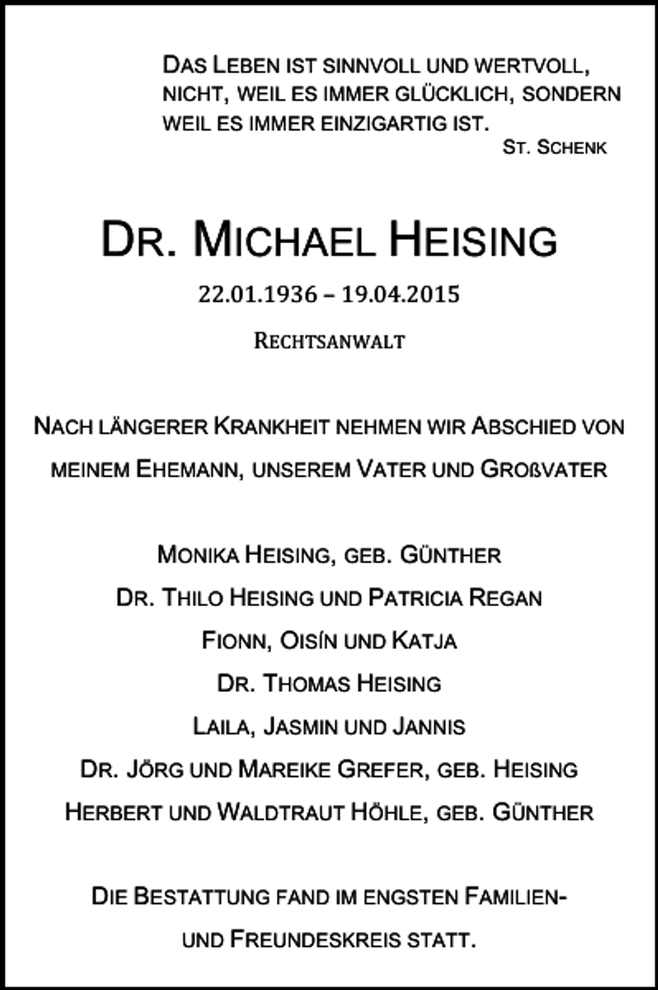 <p>DAS LEBEN IST SINNVOLL UND WERTVOLL,<br />NICHT, WEIL ES IMMER GLÜCKLICH, SONDERN<br />WEIL ES IMMER EINZIGARTIG IST.<br />ST. SCHENK</p><p>DR. MICHAEL HEISING<br />22.01.1936<br />–<br />19.04.2015</p><p>RECHTSANWALT</p><p>NACH LÄNGERER KRANKHEIT NEHMEN WIR ABSCHIED VON<br />MEINEM EHEMANN, UNSEREM VATER UND GROßVATER</p><p>MONIKA HEISING, GEB. GÜNTHER<br />DR. THILO HEISING UND PATRICIA REGAN<br />FIONN, OISÍN UND KATJA<br />DR. THOMAS HEISING<br />LAILA, JASMIN UND JANNIS<br />DR. JÖRG UND MAREIKE GREFER, GEB. HEISING<br />HERBERT UND WALDTRAUT HÖHLE, GEB. GÜNTHER<br />DIE BESTATTUNG FAND IM ENGSTEN FAMILIENUND FREUNDESKREIS STATT.</p>