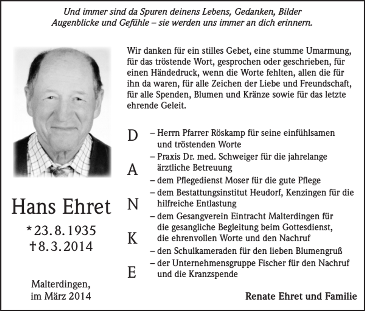 <p>Und immer sind da Spuren deinens Lebens, Gedanken, Bilder<br />Augenblicke und Gefühle – sie werden uns immer an dich erinnern.<br />Wir danken für ein stilles Gebet, eine stumme Umarmung,<br />für das tröstende Wort, gesprochen oder geschrieben, für<br />einen Händedruck, wenn die Worte fehlten, allen die für<br />ihn da waren, für alle Zeichen der Liebe und Freundschaft,<br />für alle Spenden, Blumen und Kränze sowie für das letzte<br />ehrende Geleit.</p><p>D<br />A</p><p>Hans Ehret</p><p>N</p><p>* 23. 8. 1935<br />† 8. 3. 2014</p><p>K</p><p>Malterdingen,<br />im März 2014</p><p>E</p><p>– Herrn Pfarrer Röskamp für seine einfühlsamen<br />und tröstenden Worte<br />– Praxis Dr. med. Schweiger für die jahrelange<br />ärztliche Betreuung<br />– dem Pflegedienst Moser für die gute Pflege<br />– dem Bestattungsinstitut Heudorf, Kenzingen für die<br />hilfreiche Entlastung<br />– dem Gesangverein Eintracht Malterdingen für<br />die gesangliche Begleitung beim Gottesdienst,<br />die ehrenvollen Worte und den Nachruf<br />– den Schulkameraden für den lieben Blumengruß<br />– der Unternehmensgruppe Fischer für den Nachruf<br />und die Kranzspende</p><p>Renate Ehret und Familie</p>