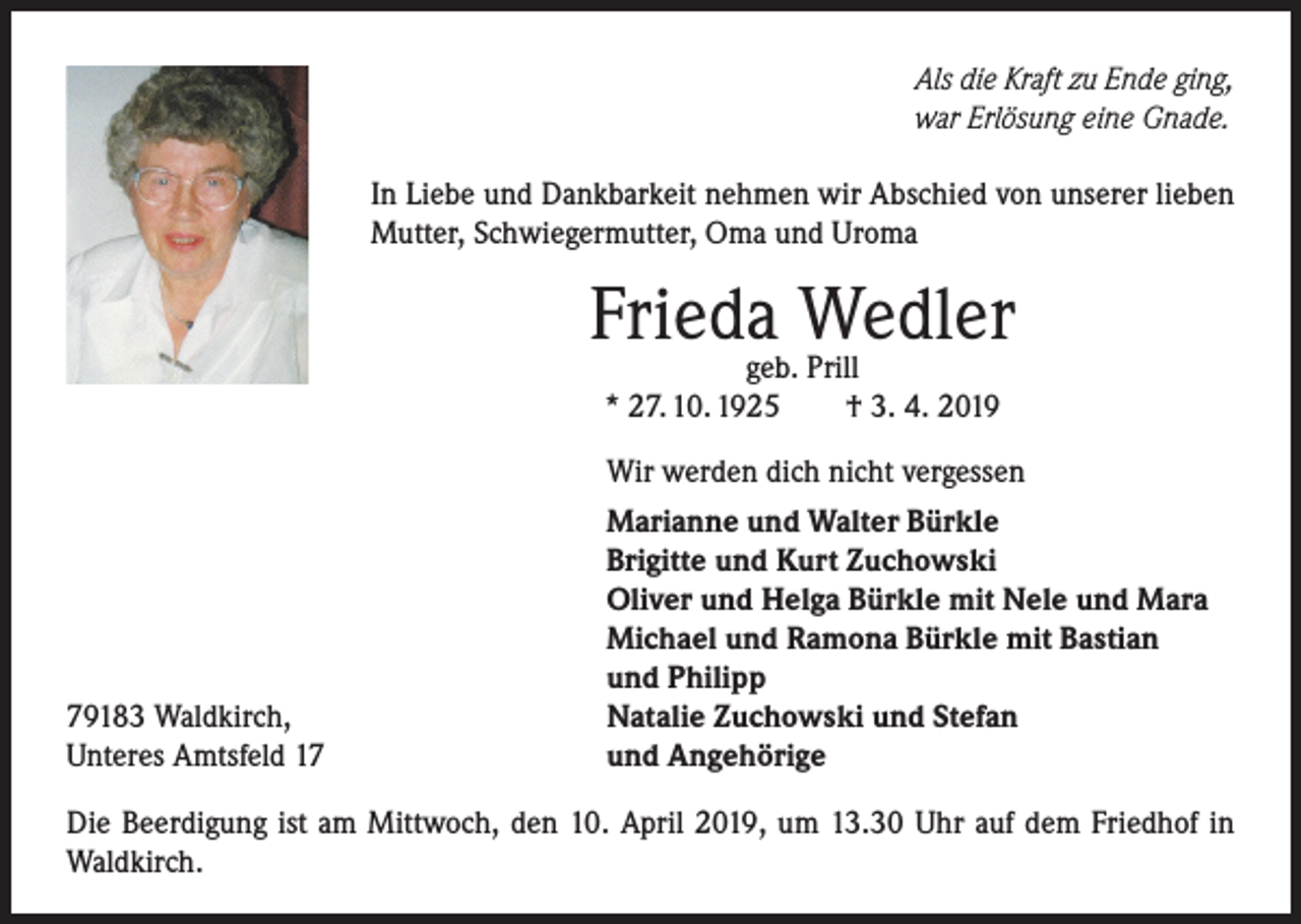 <p>Als die Kraft zu Ende ging,<br />war Erlösung eine Gnade.<br />In Liebe und Dankbarkeit nehmen wir Abschied von unserer lieben<br />Mutter, Schwiegermutter, Oma und Uroma</p><p>Friedageb.Wedler<br />Prill<br />* 27. 10. 1925</p><p>79183 Waldkirch,<br />Unteres Amtsfeld 17</p><p>† 3. 4. 2019</p><p>Wir werden dich nicht vergessen<br />Marianne und Walter Bürkle<br />Brigitte und Kurt Zuchowski<br />Oliver und Helga Bürkle mit Nele und Mara<br />Michael und Ramona Bürkle mit Bastian<br />und Philipp<br />Natalie Zuchowski und Stefan<br />und Angehörige</p><p>Die Beerdigung ist am Mittwoch, den 10. April 2019, um 13.30 Uhr auf dem Friedhof in<br />Waldkirch.</p>