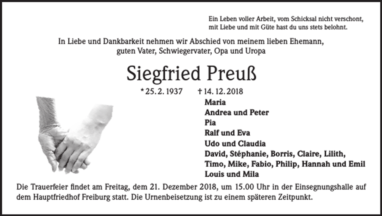 <p>Ein Leben voller Arbeit, vom Schicksal nicht verschont,<br />mit Liebe und mit Güte hast du uns stets belohnt.</p><p>In Liebe und Dankbarkeit nehmen wir Abschied von meinem lieben Ehemann,<br />guten Vater, Schwiegervater, Opa und Uropa</p><p>Siegfried Preuß<br />* 25. 2. 1937</p><p>† 14. 12. 2018<br />Maria<br />Andrea und Peter<br />Pia<br />Ralf und Eva<br />Udo und Claudia<br />David, Stéphanie, Borris, Claire, Lilith,<br />Timo, Mike, Fabio, Philip, Hannah und Emil<br />Louis und Mila<br />Die Trauerfeier findet am Freitag, dem 21. Dezember 2018, um 15.00 Uhr in der Einsegnungshalle auf<br />dem Hauptfriedhof Freiburg statt. Die Urnenbeisetzung ist zu einem späteren Zeitpunkt.</p>