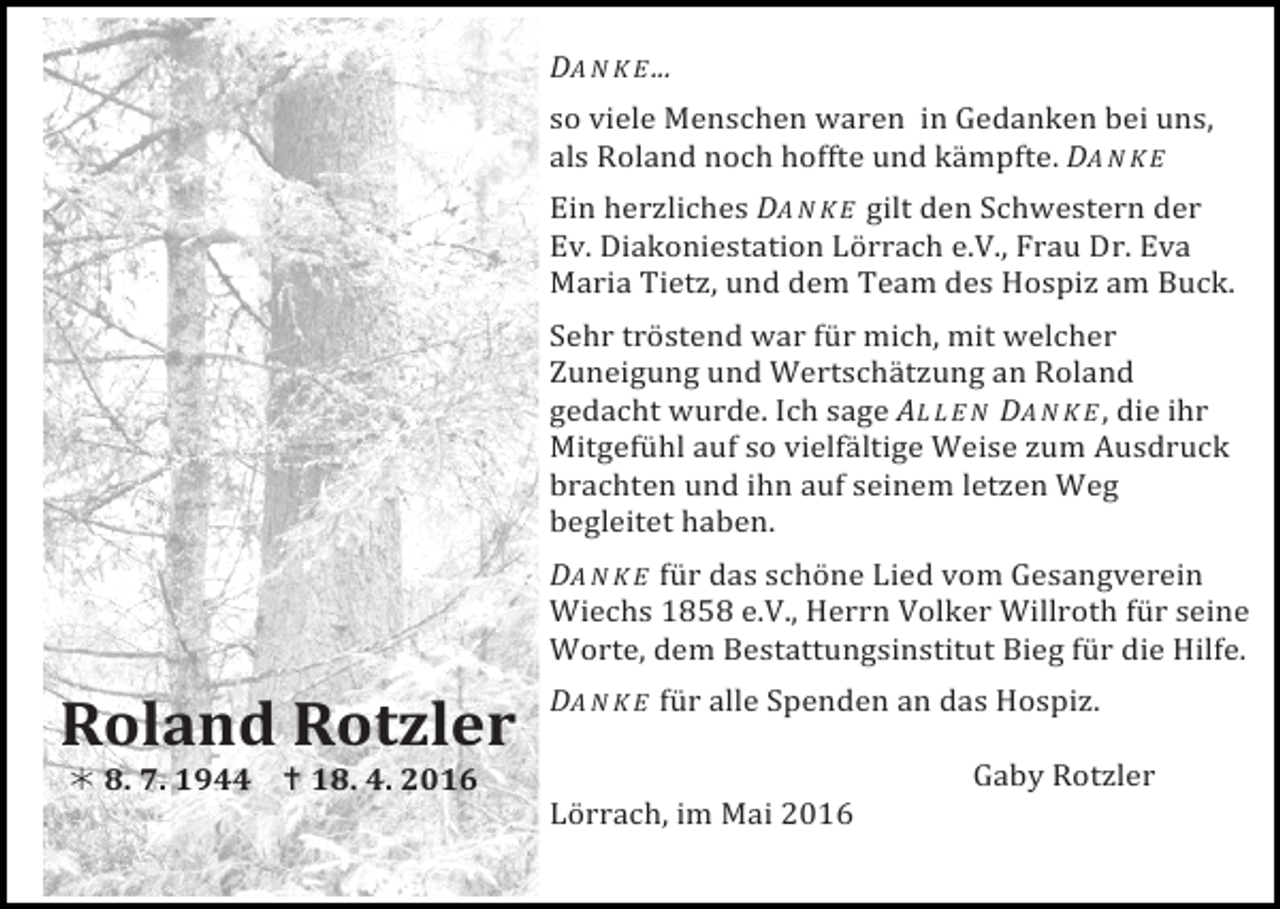 <p>DA N K E ...</p><p>so viele Menschen waren in Gedanken bei uns,<br />als Roland noch hoffte und kämpfte. DA N K E</p><p>Ein herzliches DA N K E gilt den Schwestern der<br />Ev. Diakoniestation Lörrach e.V., Frau Dr. Eva<br />Maria Tietz, und dem Team des Hospiz am Buck.</p><p>Sehr tröstend war für mich, mit welcher<br />Zuneigung und Wertschätzung an Roland<br />gedacht wurde. Ich sage AL L E N DA N K E , die ihr<br />Mitgefühl auf so vielfältige Weise zum Ausdruck<br />brachten und ihn auf seinem letzen Weg<br />begleitet haben.</p><p>DA N K E für das schöne Lied vom Gesangverein<br />Wiechs 1858 e.V., Herrn Volker Willroth für seine<br />Worte, dem Bestattungsinstitut Bieg für die Hilfe.</p><p>DA N K E für alle Spenden an das Hospiz.</p><p>Roland Rotzler<br />! 8. 7. 1944 ! 18. 4. 2016</p><p>Lörrach, im Mai 2016</p><p>Gaby Rotzler</p>
