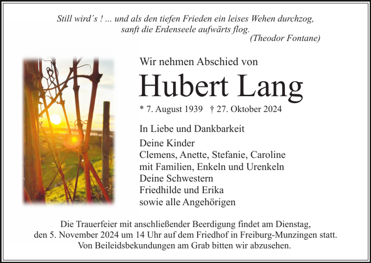 <p>Still wird´s ! ... und als den tiefen Frieden ein leises Wehen durchzog,<br />sanft die Erdenseele aufwärts flog.<br />(Theodor Fontane)</p><p>Wir nehmen Abschied von</p><p>Hubert Lang<br />* 7. August 1939 † 27. Oktober 2024</p><p>In Liebe und Dankbarkeit<br />Deine Kinder<br />Clemens, Anette, Stefanie, Caroline<br />mit Familien, Enkeln und Urenkeln<br />Deine Schwestern<br />Friedhilde und Erika<br />sowie alle Angehörigen<br />Die Trauerfeier mit anschließender Beerdigung findet am Dienstag,<br />den 5. November 2024 um 14 Uhr auf dem Friedhof in Freiburg-Munzingen statt.<br />Von Beileidsbekundungen am Grab bitten wir abzusehen.</p>