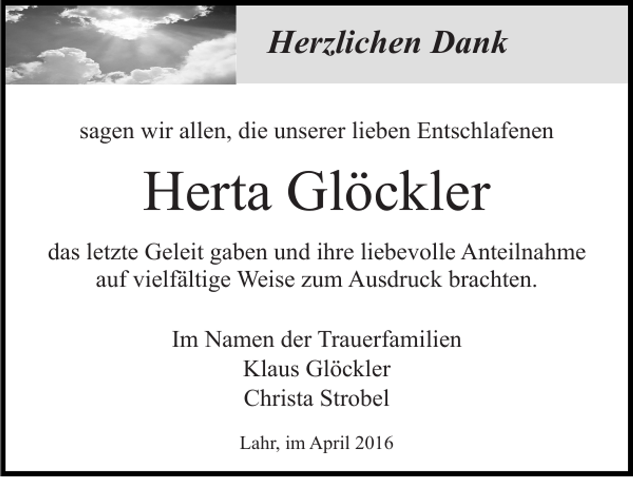 <p>Herzlichen Dank<br />sagen wir allen, die unserer lieben Entschlafenen</p><p>Herta Glöckler<br />das letzte Geleit gaben und ihre liebevolle Anteilnahme<br />auf vielfältige Weise zum Ausdruck brachten.<br />Im Namen der Trauerfamilien<br />Klaus Glöckler<br />Christa Strobel<br />Lahr, im April 2016</p>