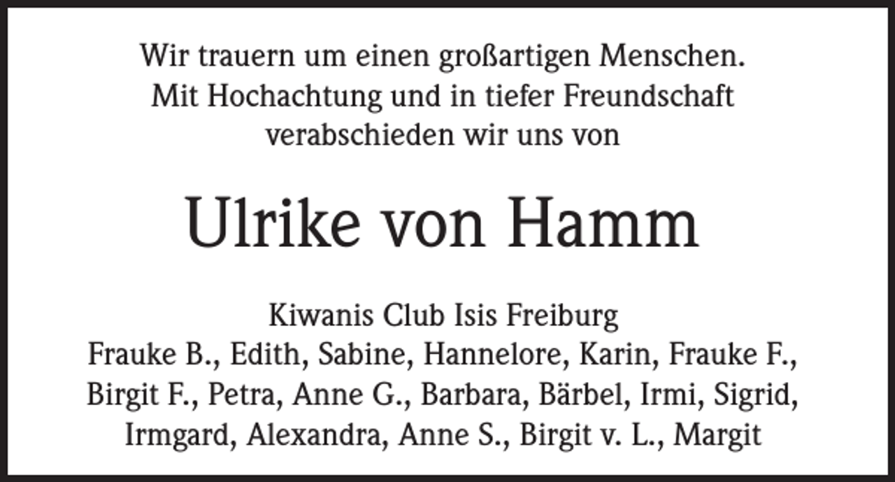 <p>Wir trauern um einen großartigen Menschen.<br />Mit Hochachtung und in tiefer Freundschaft<br />verabschieden wir uns von</p><p>Ulrike von Hamm<br />Kiwanis Club Isis Freiburg<br />Frauke B., Edith, Sabine, Hannelore, Karin, Frauke F.,<br />Birgit F., Petra, Anne G., Barbara, Bärbel, Irmi, Sigrid,<br />Irmgard, Alexandra, Anne S., Birgit v. L., Margit</p>