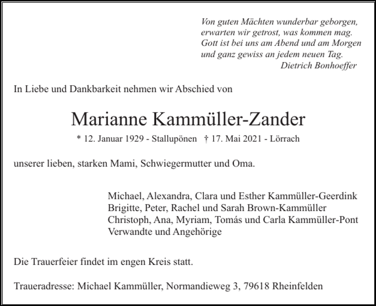 <p>Von guten Mächten wunderbar geborgen,<br />erwarten wir getrost, was kommen mag.<br />Gott ist bei uns am Abend und am Morgen<br />und ganz gewiss an jedem neuen Tag.<br />Dietrich Bonhoeffer</p><p>In Liebe und Dankbarkeit nehmen wir Abschied von</p><p>Marianne Kammüller-Zander<br />* 12. Januar 1929 - Stallupönen † 17. Mai 2021 - Lörrach</p><p>unserer lieben, starken Mami, Schwiegermutter und Oma.<br />Michael, Alexandra, Clara und Esther Kammüller-Geerdink<br />Brigitte, Peter, Rachel und Sarah Brown-Kammüller<br />Christoph, Ana, Myriam, Tomás und Carla Kammüller-Pont<br />Verwandte und Angehörige<br />Die Trauerfeier findet im engen Kreis statt.<br />Traueradresse: Michael Kammüller, Normandieweg 3, 79618 Rheinfelden</p>