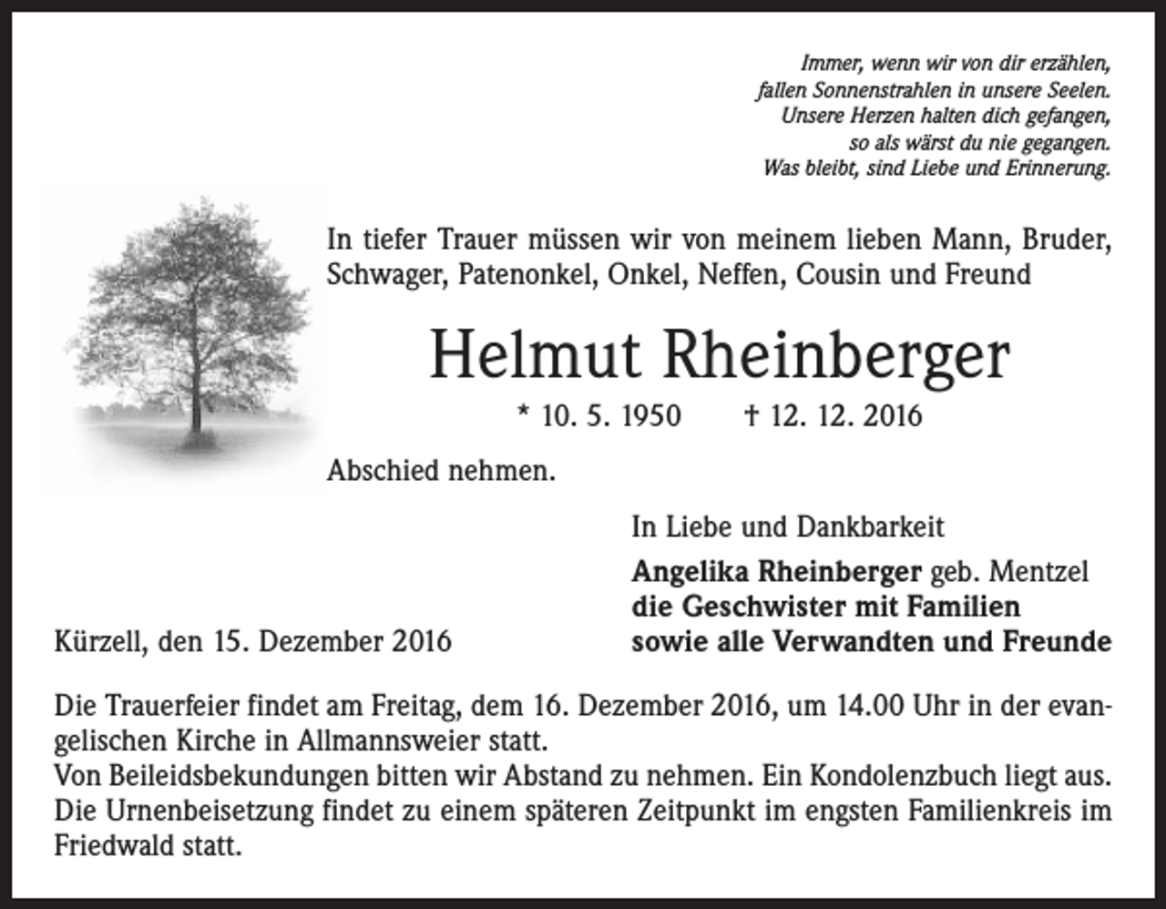 <p>Immer, wenn wir von dir erzählen,<br />fallen Sonnenstrahlen in unsere Seelen.<br />Unsere Herzen halten dich gefangen,<br />so als wärst du nie gegangen.<br />Was bleibt, sind Liebe und Erinnerung.</p><p>In tiefer Trauer müssen wir von meinem lieben Mann, Bruder,<br />Schwager, Patenonkel, Onkel, Neffen, Cousin und Freund</p><p>Helmut Rheinberger<br />* 10. 5. 1950 † 12. 12. 2016<br />Abschied nehmen.</p><p>Kürzell, den 15. Dezember 2016</p><p>In Liebe und Dankbarkeit<br />Angelika Rheinberger geb. Mentzel<br />die Geschwister mit Familien<br />sowie alle Verwandten und Freunde</p><p>Die Trauerfeier findet am Freitag, dem 16. Dezember 2016, um 14.00 Uhr in der evangelischen Kirche in Allmannsweier statt.<br />Von Beileidsbekundungen bitten wir Abstand zu nehmen. Ein Kondolenzbuch liegt aus.<br />Die Urnenbeisetzung findet zu einem späteren Zeitpunkt im engsten Familienkreis im<br />Friedwald statt.</p>