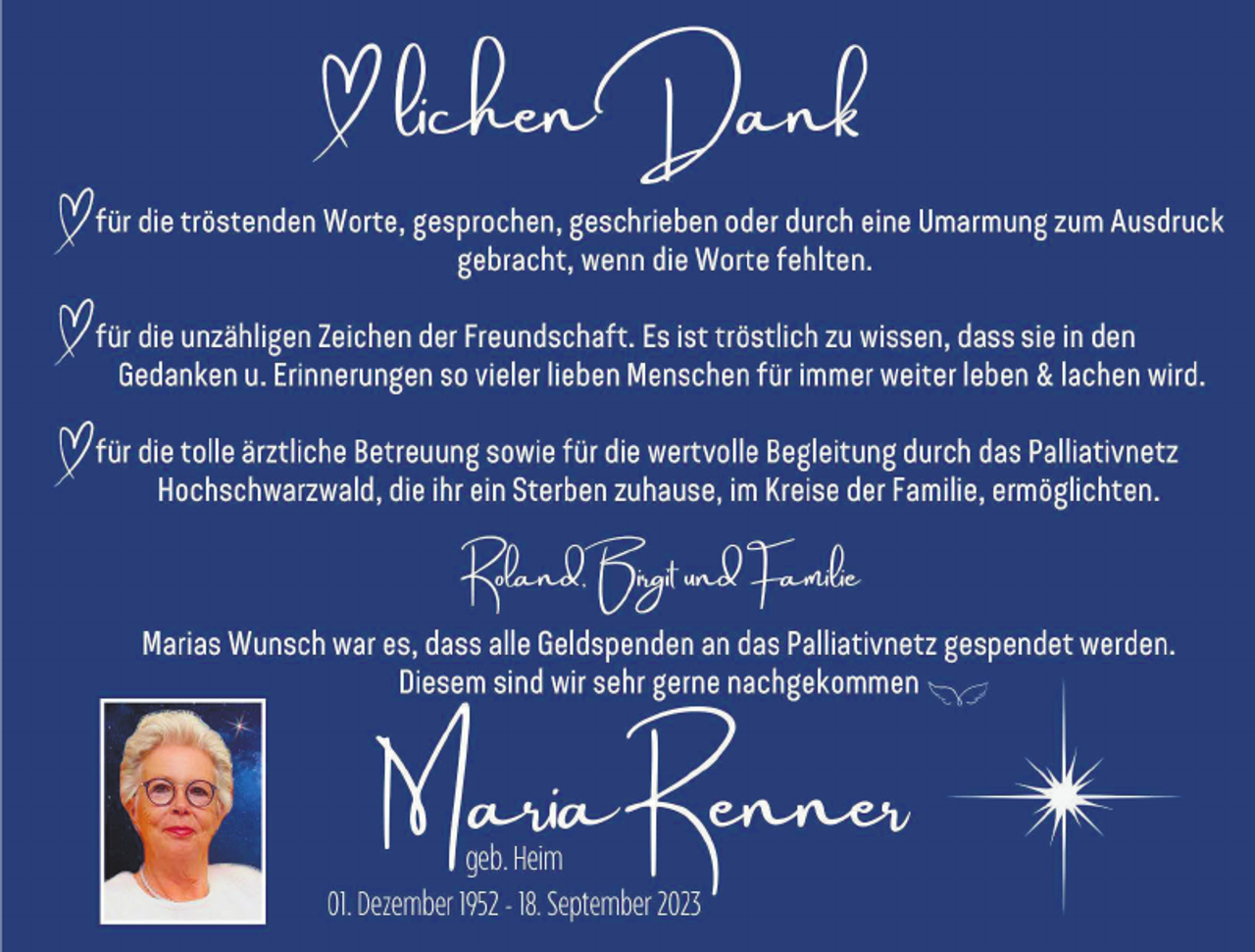 <p>Herlichen Dank</p><p> für die tröstenden Worte, gesprochen, geschrieben oder durch eine Umarmung zum Ausdruck gebracht, wenn die Worte fehlten.</p><p> für die unzähligen Zeichen der Freunschaft. Es ist tröstlich zu wissen, dass sie in den Gedanken u. Erinnerungen so vieler lieben Menschen für immer weiter leben &amp; lachen wird.</p><p> für die tolle ärztliche Betreuung sowie für die wertvolle Begleitung durch das Palliativnetz Hochschwarzwald, die ihr ein Sterben zuhause, im Kreise der Familie, ermöglichten.</p><p> Roland, Birgit und Familie</p><p> Marias Wunsch war es, dass alle Geldspenden an das Palliativnetz gespendet werden.<br />Diesem sind wir sehr gerne nachgekommen.</p><p> Maria Renner<br />geb. Heim<br />* 01. Dezember 1952 - † 18. September 2023</p>