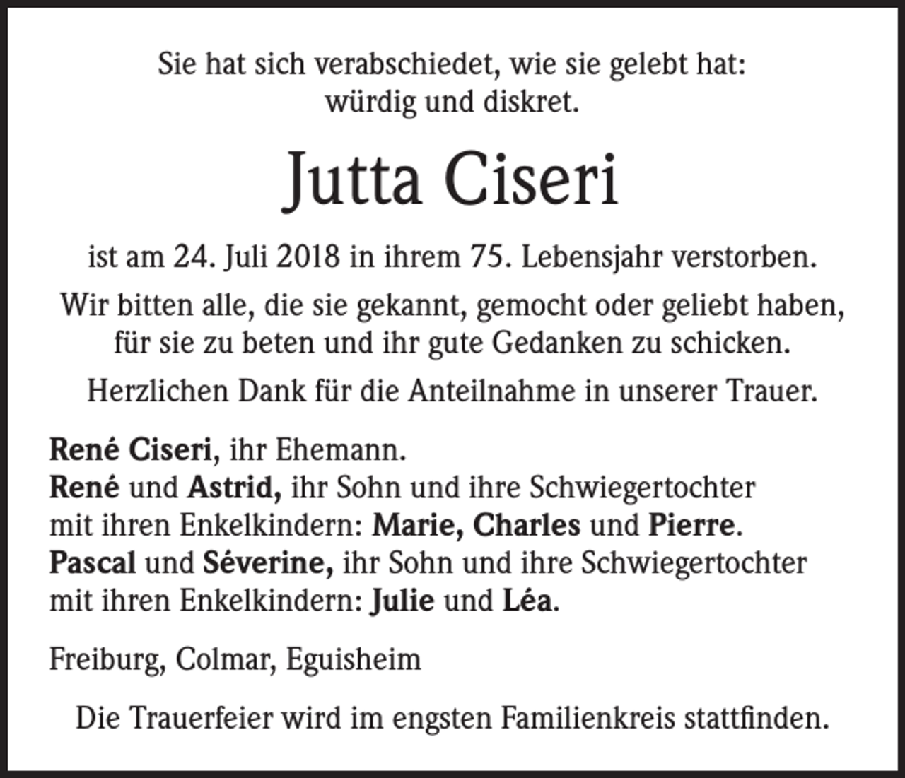 <p>Sie hat sich verabschiedet, wie sie gelebt hat:<br />würdig und diskret.</p><p>Jutta Ciseri<br />ist am 24. Juli 2018 in ihrem 75. Lebensjahr verstorben.<br />Wir bitten alle, die sie gekannt, gemocht oder geliebt haben,<br />für sie zu beten und ihr gute Gedanken zu schicken.<br />Herzlichen Dank für die Anteilnahme in unserer Trauer.<br />René Ciseri, ihr Ehemann.<br />René und Astrid, ihr Sohn und ihre Schwiegertochter<br />mit ihren Enkelkindern: Marie, Charles und Pierre.<br />Pascal und Séverine, ihr Sohn und ihre Schwiegertochter<br />mit ihren Enkelkindern: Julie und Léa.<br />Freiburg, Colmar, Eguisheim<br />Die Trauerfeier wird im engsten Familienkreis stattfinden.</p>