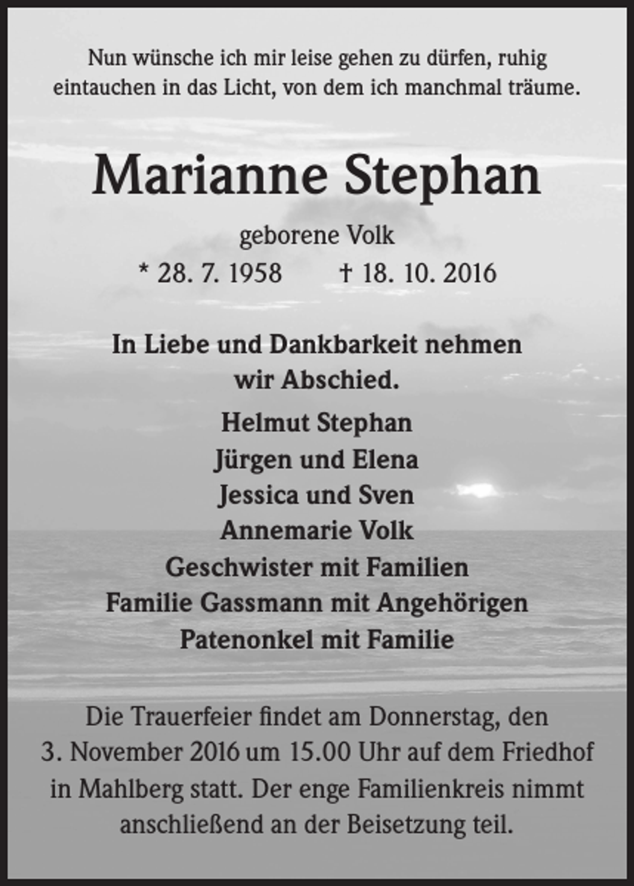 <p>Nun wünsche ich mir leise gehen zu dürfen, ruhig<br />eintauchen in das Licht, von dem ich manchmal träume.</p><p>Marianne Stephan<br />geborene Volk<br />* 28. 7. 1958 † 18. 10. 2016<br />In Liebe und Dankbarkeit nehmen<br />wir Abschied.<br />Helmut Stephan<br />Jürgen und Elena<br />Jessica und Sven<br />Annemarie Volk<br />Geschwister mit Familien<br />Familie Gassmann mit Angehörigen<br />Patenonkel mit Familie<br />Die Trauerfeier findet am Donnerstag, den<br />3. November 2016 um 15.00 Uhr auf dem Friedhof<br />in Mahlberg statt. Der enge Familienkreis nimmt<br />anschließend an der Beisetzung teil.</p>