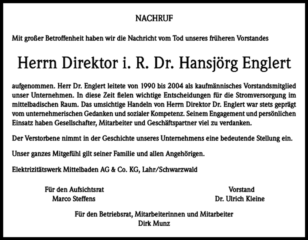 <p>NACHRUF<br />Mit großer Betroffenheit haben wir die Nachricht vom Tod unseres früheren Vorstandes</p><p>Herrn Direktor i. R. Dr. Hansjörg Englert<br />aufgenommen. Herr Dr. Englert leitete von 1990 bis 2004 als kaufmännisches Vorstandsmitglied<br />unser Unternehmen. In diese Zeit fielen wichtige Entscheidungen für die Stromversorgung im<br />mittelbadischen Raum. Das umsichtige Handeln von Herrn Direktor Dr. Englert war stets geprägt<br />vom unternehmerischen Gedanken und sozialer Kompetenz. Seinem Engagement und persönlichen<br />Einsatz haben Gesellschafter, Mitarbeiter und Geschäftspartner viel zu verdanken.<br />Der Verstorbene nimmt in der Geschichte unseres Unternehmens eine bedeutende Stellung ein.<br />Unser ganzes Mitgefühl gilt seiner Familie und allen Angehörigen.<br />Elektrizitätswerk Mittelbaden AG &amp; Co. KG, Lahr/Schwarzwald<br />Für den Aufsichtsrat<br />Marco Steffens</p><p>Vorstand<br />Dr. Ulrich Kleine</p><p>Für den Betriebsrat, Mitarbeiterinnen und Mitarbeiter<br />Dirk Munz</p>