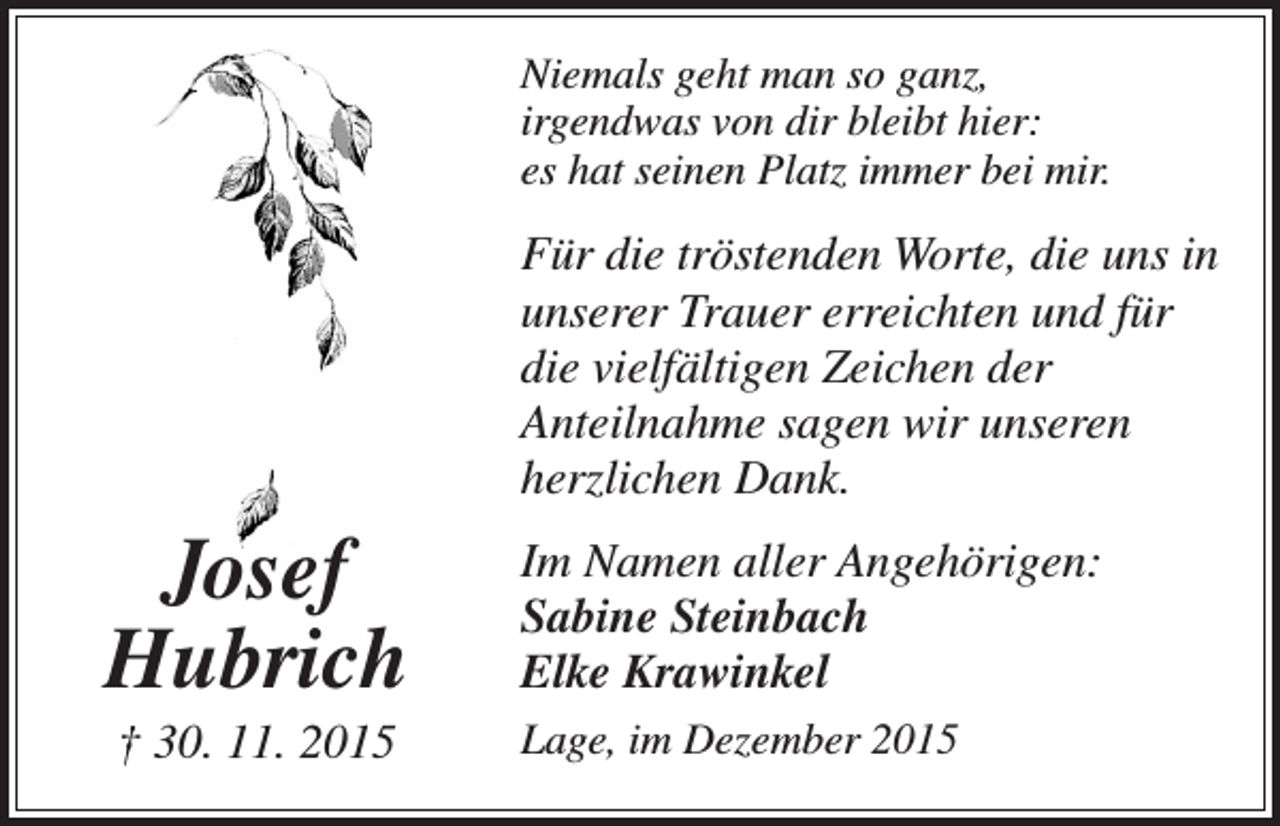 <p>Niemals geht man so ganz,<br />irgendwas von dir bleibt hier:<br />es hat seinen Platz immer bei mir.</p><p>Für die tröstenden Worte, die uns in<br />unserer Trauer erreichten und für<br />die vielfältigen Zeichen der<br />Anteilnahme sagen wir unseren<br />herzlichen Dank.</p><p>Josef<br />Hubrich</p><p>Im Namen aller Angehörigen:<br />Sabine Steinbach<br />Elke Krawinkel</p><p>† 30. 11. 2015</p><p>Lage, im Dezember 2015</p>