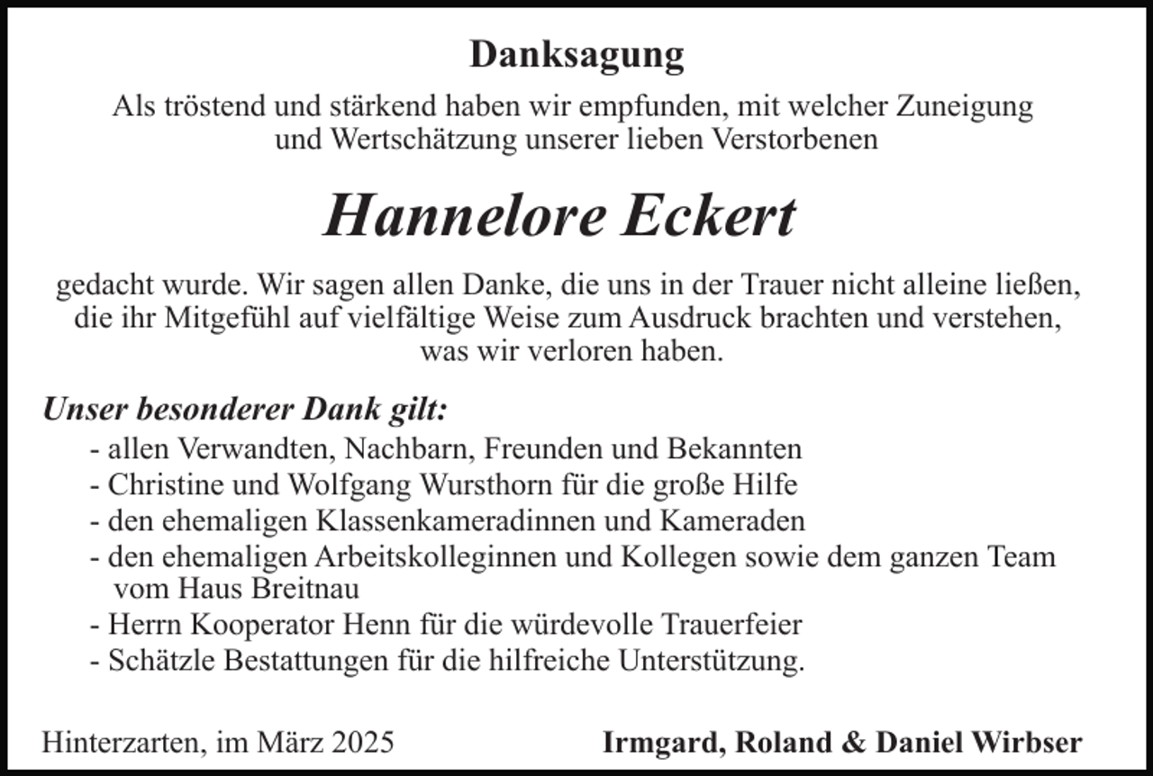 <p>Danksagung<br />Als tröstend und stärkend haben wir empfunden, mit welcher Zuneigung<br />und Wertschätzung unserer lieben Verstorbenen</p><p>Hannelore Eckert<br />gedacht wurde. Wir sagen allen Danke, die uns in der Trauer nicht alleine ließen,<br />die ihr Mitgefühl auf vielfältige Weise zum Ausdruck brachten und verstehen,<br />was wir verloren haben.</p><p>Unser besonderer Dank gilt:<br />- allen Verwandten, Nachbarn, Freunden und Bekannten<br />- Christine und Wolfgang Wursthorn für die große Hilfe<br />- den ehemaligen Klassenkameradinnen und Kameraden<br />- den ehemaligen Arbeitskolleginnen und Kollegen sowie dem ganzen Team<br />vom Haus Breitnau<br />- Herrn Kooperator Henn für die würdevolle Trauerfeier<br />- Schätzle Bestattungen für die hilfreiche Unterstützung.<br />Hinterzarten, im März 2025</p><p>Irmgard, Roland &amp; Daniel Wirbser</p>