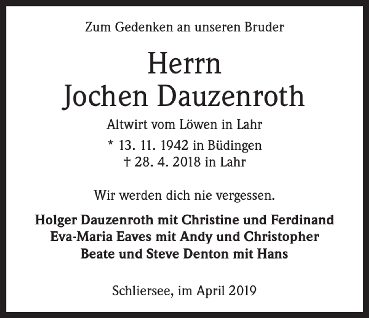 <p>Zum Gedenken an unseren Bruder</p><p>Herrn<br />Jochen Dauzenroth<br />Altwirt vom Löwen in Lahr<br />* 13. 11. 1942 in Büdingen<br />† 28. 4. 2018 in Lahr<br />Wir werden dich nie vergessen.<br />Holger Dauzenroth mit Christine und Ferdinand<br />Eva-Maria Eaves mit Andy und Christopher<br />Beate und Steve Denton mit Hans<br />Schliersee, im April 2019</p>
