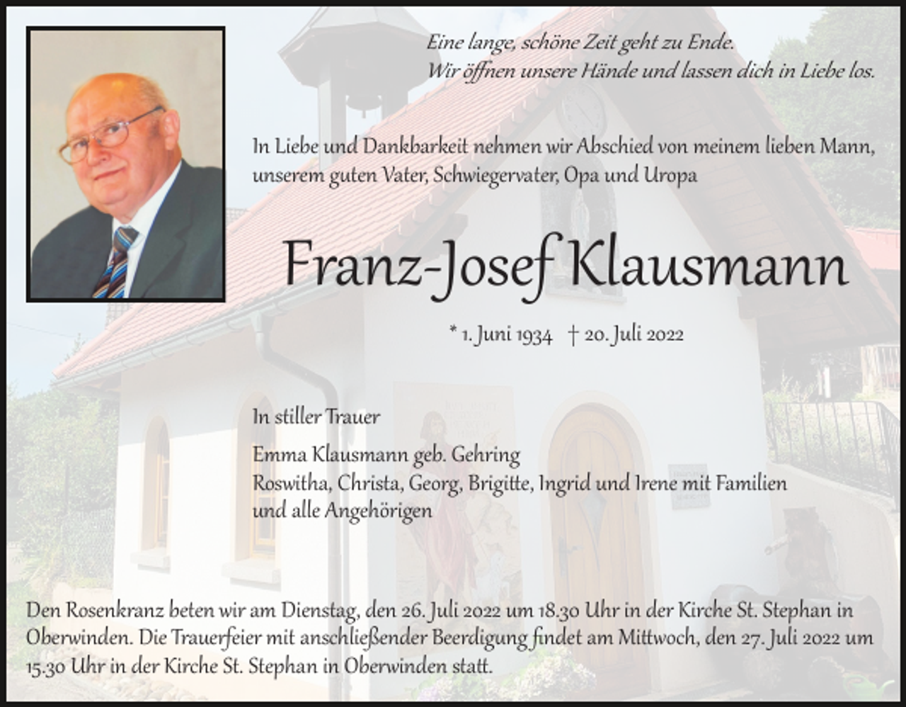 <p>Eine lange, schöne Zeit geht zu Ende.<br />Wir öﬀ�en unsere Hände und lassen dich in Liebe los.<br />In Liebe und Dankbarkeit nehmen wir Abschied von meinem lieben Mann,<br />unserem g�ten Vater, Schwieger�ater, Opa und Uropa</p><p>Franz­Josef Klausmann<br />* 1. Juni 1934 † 20. Juli 2022<br />In stiller Trauer<br />Emma Klausmann geb. Gehring<br />Roswitha, Christa, Georg, Brigi�e, Ing�id und Irene mit Familien<br />und alle Angehörigen</p><p>Den Rosenkranz beten wir am Dienstag, den 26. Juli 2022 um 18.30 Uhr in der Kirche St. Stephan in<br />Ober�inden. Die Trauerfeier mit anschließender Beerdig�ng ﬁndet am Mi��och, den 27. Juli 2022 um<br />15.30 Uhr in der Kirche St. Stephan in Ober�inden sta�.</p>