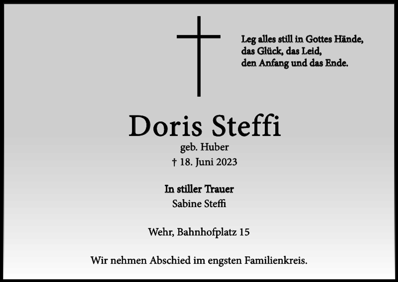 <p>Leg alles still in Gottes Hände,<br />das Glück, das Leid,<br />den Anfang und das Ende.</p><p>Doris Steffi<br />geb. Huber<br />† 18. Juni 2023</p><p>In stiller Trauer<br />Sabine Steffi<br />Wehr, Bahnhofplatz 15<br />Wir nehmen Abschied im engsten Familienkreis.</p>