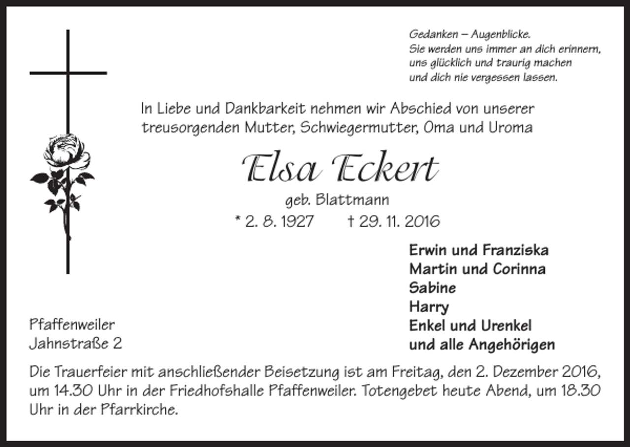 <p>Gedanken – Augenblicke.<br />Sie werden uns immer an dich erinnern,<br />uns glücklich und traurig machen<br />und dich nie vergessen lassen.</p><p>In Liebe und Dankbarkeit nehmen wir Abschied von unserer<br />treusorgenden Mutter, Schwiegermutter, Oma und Uroma</p><p>Elsa Eckert</p><p>geb. Blattmann<br />* 2. 8. 1927 † 29. 11. 2016</p><p>Pfaffenweiler<br />Jahnstraße 2</p><p>Erwin und Franziska<br />Martin und Corinna<br />Sabine<br />Harry<br />Enkel und Urenkel<br />und alle Angehörigen</p><p>Die Trauerfeier mit anschließender Beisetzung ist am Freitag, den 2. Dezember 2016,<br />um 14.30 Uhr in der Friedhofshalle Pfaffenweiler. Totengebet heute Abend, um 18.30<br />Uhr in der Pfarrkirche.</p>