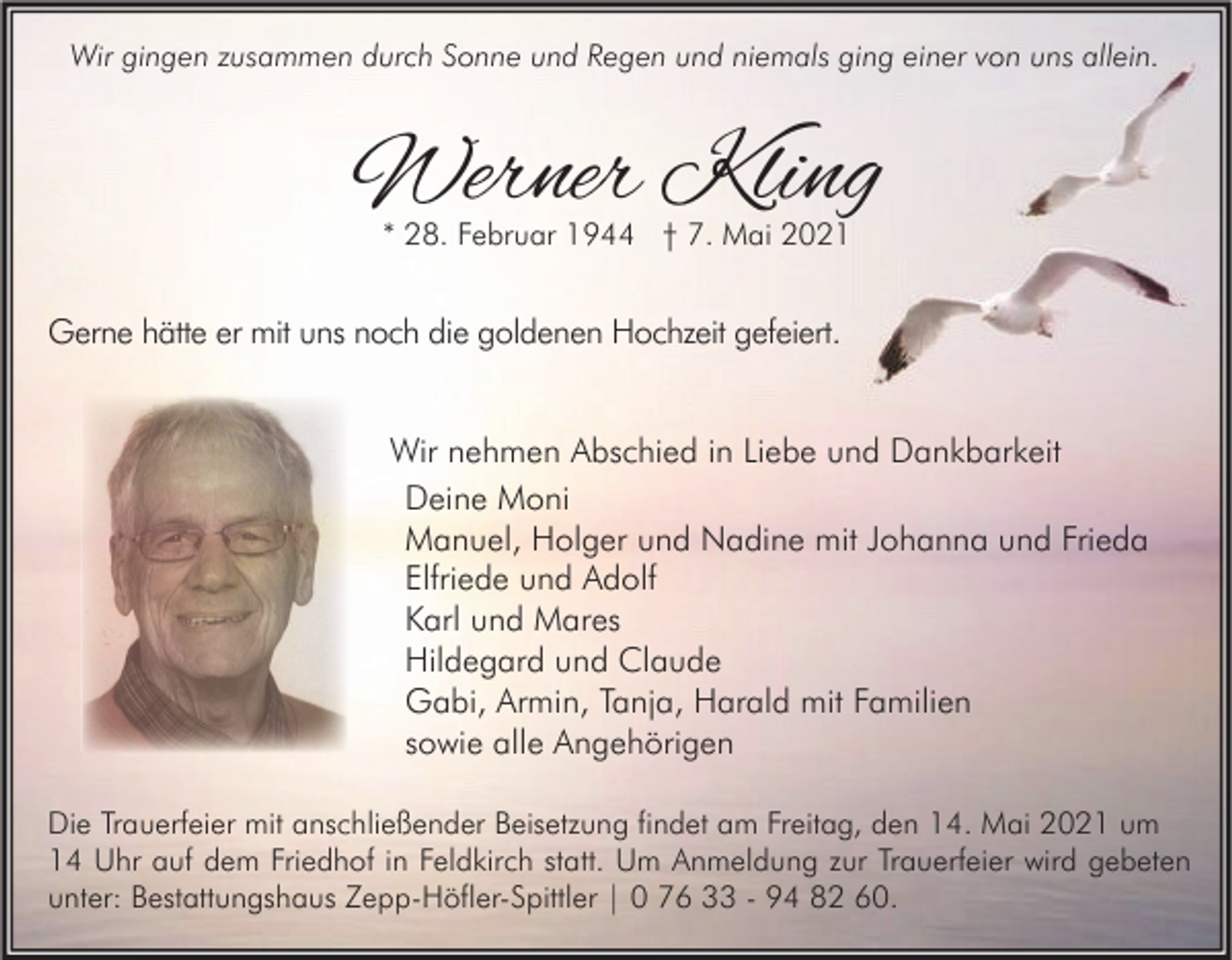 <p>Wir gingen zusammen durch Sonne und Regen und niemals ging einer von uns allein.</p><p>Werner Kling<br />* 28. Februar 1944 † 7. Mai 2021</p><p>Gerne hätte er mit uns noch die goldenen Hochzeit gefeiert.<br />Wir nehmen Abschied in Liebe und Dankbarkeit<br />Deine Moni<br />Manuel, Holger und Nadine mit Johanna und Frieda<br />Elfriede und Adolf<br />Karl und Mares<br />Hildegard und Claude<br />Gabi, Armin, Tanja, Harald mit Familien<br />sowie alle Angehörigen<br />Die Trauerfeier mit anschließender Beisetzung findet am Freitag, den 14. Mai 2021 um<br />14 Uhr auf dem Friedhof in Feldkirch statt. Um Anmeldung zur Trauerfeier wird gebeten<br />unter: Bestattungshaus Zepp-Höfler-Spittler | 0 76 33 - 94 82 60.</p>