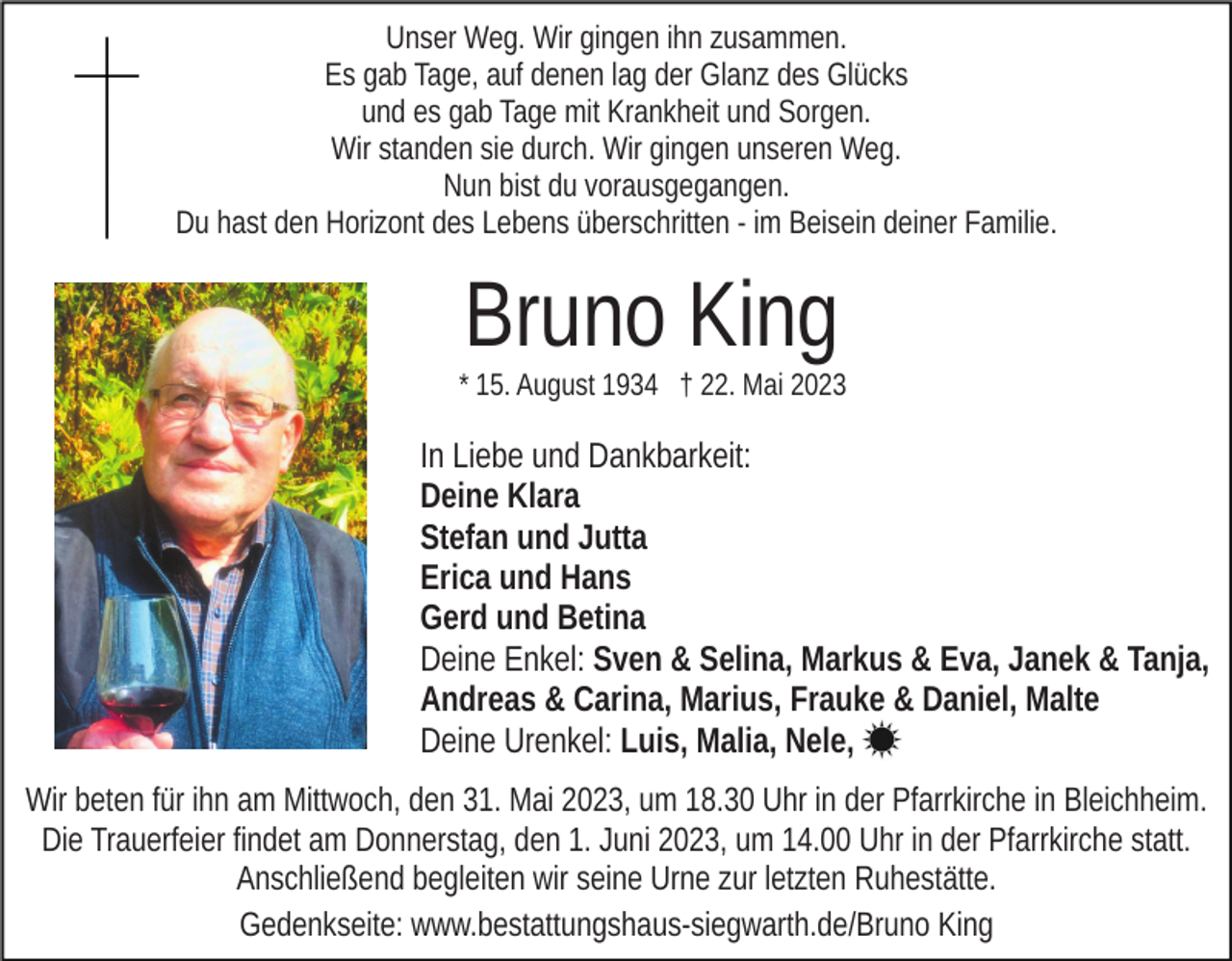 <p>Unser Weg. Wir gingen ihn zusammen.<br />Es gab Tage, auf denen lag der Glanz des Glücks<br />und es gab Tage mit Krankheit und Sorgen.<br />Wir standen sie durch. Wir gingen unseren Weg.<br />Nun bist du vorausgegangen.<br />Du hast den Horizont des Lebens überschritten - im Beisein deiner Familie.</p><p>Bruno King<br />* 15. August 1934 † 22. Mai 2023</p><p>In Liebe und Dankbarkeit:<br />Deine Klara<br />Stefan und Jutta<br />Erica und Hans<br />Gerd und Betina<br />Deine Enkel: Sven &amp; Selina, Markus &amp; Eva, Janek &amp; Tanja,<br />Andreas &amp; Carina, Marius, Frauke &amp; Daniel, Malte<br />Deine Urenkel: Luis, Malia, Nele,<br />Wir beten für ihn am Mittwoch, den 31. Mai 2023, um 18.30 Uhr in der Pfarrkirche in Bleichheim.<br />Die Trauerfeier findet am Donnerstag, den 1. Juni 2023, um 14.00 Uhr in der Pfarrkirche statt.<br />Anschließend begleiten wir seine Urne zur letzten Ruhestätte.<br />Gedenkseite: www.bestattungshaus-siegwarth.de/Bruno King</p>