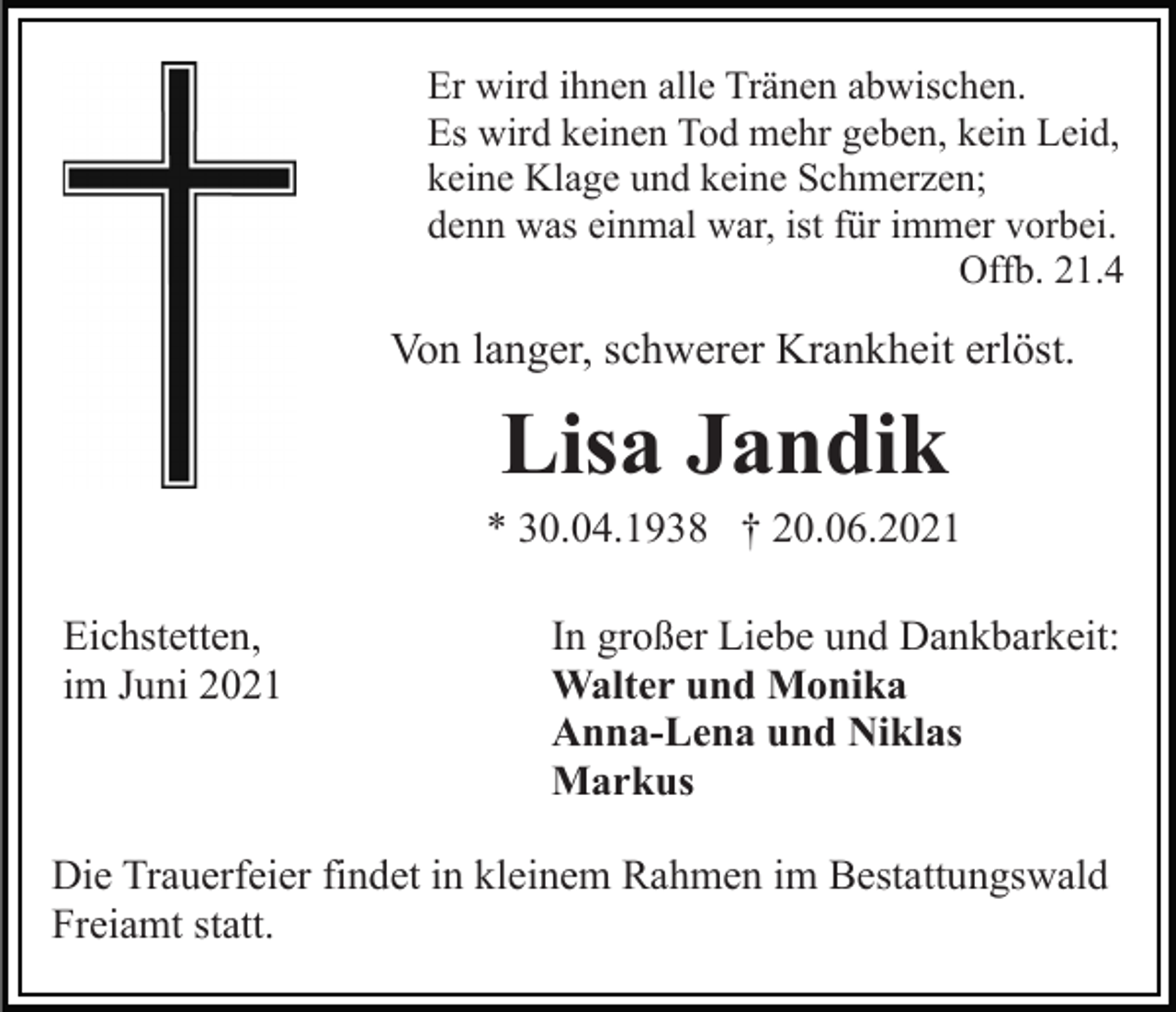 <p>Er wird ihnen alle Tränen abwischen.<br />Es wird keinen Tod mehr geben, kein Leid,<br />keine Klage und keine Schmerzen;<br />denn was einmal war, ist für immer vorbei.<br />Offb. 21.4</p><p>Von langer, schwerer Krankheit erlöst.</p><p>Lisa Jandik<br />* 30.04.1938 † 20.06.2021<br />Eichstetten,<br />im Juni 2021</p><p>In großer Liebe und Dankbarkeit:<br />Walter und Monika<br />Anna-Lena und Niklas<br />Markus</p><p>Die Trauerfeier findet in kleinem Rahmen im Bestattungswald<br />Freiamt statt.</p>