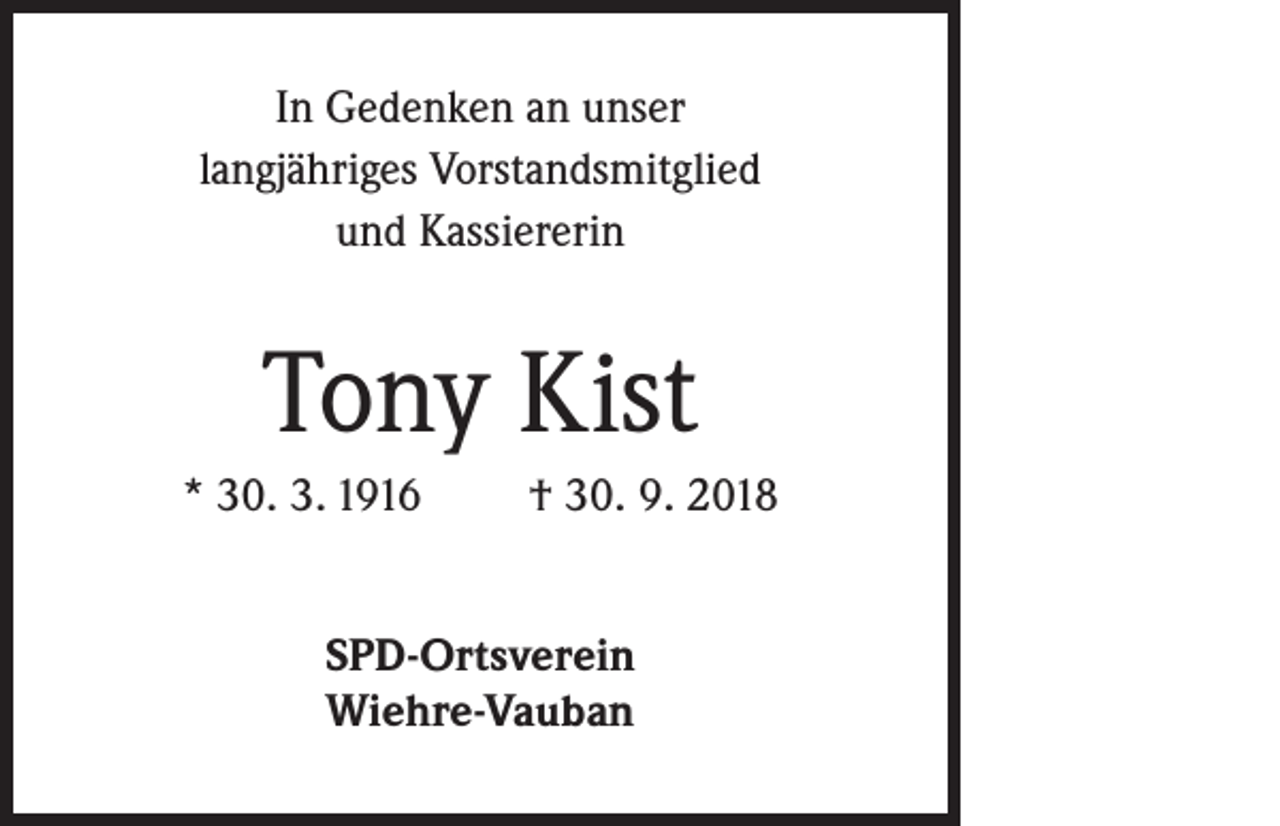 <p>In Gedenken an unser<br />langjähriges Vorstandsmitglied<br />und Kassiererin</p><p>Tony Kist<br />* 30. 3. 1916</p><p>† 30. 9. 2018</p><p>SPD-Ortsverein<br />Wiehre-Vauban</p>