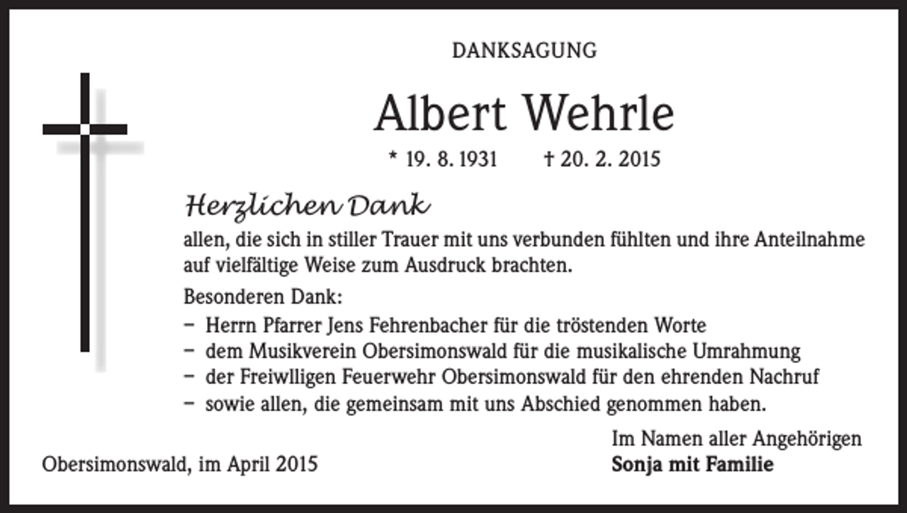<p>DANKSAGUNG</p><p>Albert Wehrle<br />* 19. 8. 1931 † 20. 2. 2015</p><p>Herzlichen Dank<br />allen, die sich in stiller Trauer mit uns verbunden fühlten und ihre Anteilnahme<br />auf vielfältige Weise zum Ausdruck brachten.<br />Besonderen Dank:<br />– Herrn Pfarrer Jens Fehrenbacher für die tröstenden Worte<br />– dem Musikverein Obersimonswald für die musikalische Umrahmung<br />– der Freiwlligen Feuerwehr Obersimonswald für den ehrenden Nachruf<br />– sowie allen, die gemeinsam mit uns Abschied genommen haben.</p><p>Obersimonswald, im April 2015</p><p>Im Namen aller Angehörigen<br />Sonja mit Familie</p>