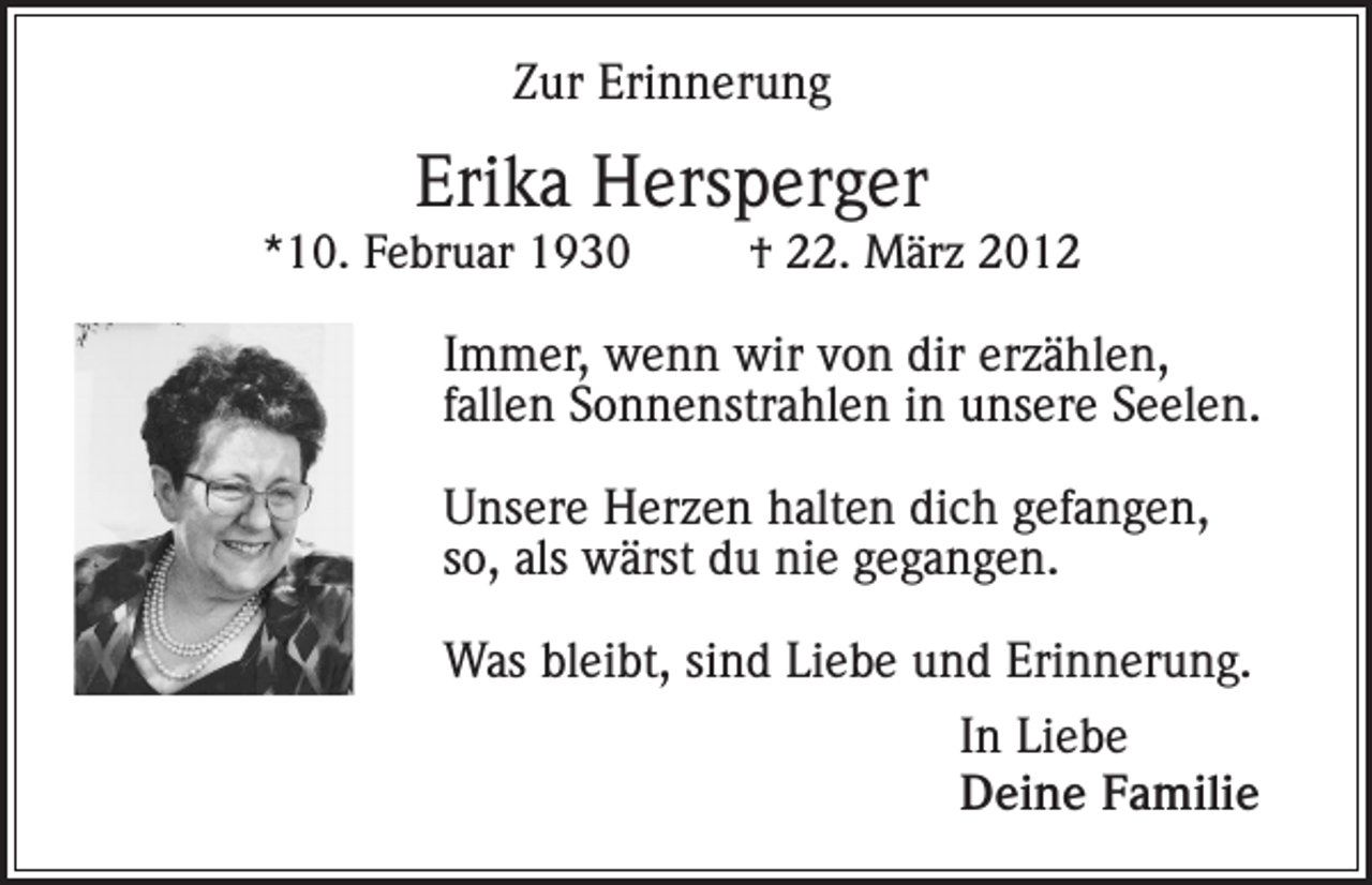 <p>Zur Erinnerung</p><p>Erika Hersperger<br />*10. Februar 1930</p><p>† 22. März 2012</p><p>Immer, wenn wir von dir erzählen,<br />fallen Sonnenstrahlen in unsere Seelen.<br />Unsere Herzen halten dich gefangen,<br />so, als wärst du nie gegangen.<br />Was bleibt, sind Liebe und Erinnerung.<br />In Liebe<br />Deine Familie</p>