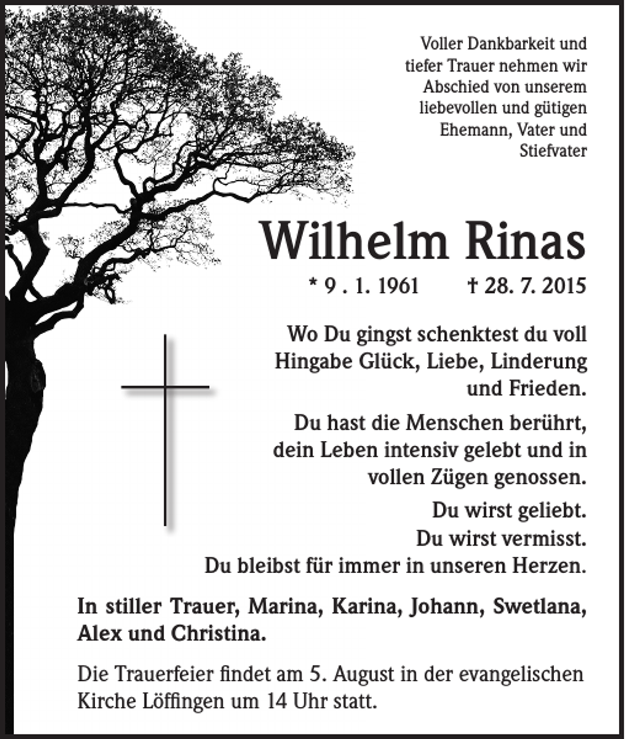 <p>Voller Dankbarkeit und<br />tiefer Trauer nehmen wir<br />Abschied von unserem<br />liebevollen und gütigen<br />Ehemann, Vater und<br />Stiefvater</p><p>Wilhelm Rinas<br />* 9 . 1. 1961 † 28. 7. 2015</p><p>Wo Du gingst schenktest du voll<br />Hingabe Glück, Liebe, Linderung<br />und Frieden.<br />Du hast die Menschen berührt,<br />dein Leben intensiv gelebt und in<br />vollen Zügen genossen.<br />Du wirst geliebt.<br />Du wirst vermisst.<br />Du bleibst für immer in unseren Herzen.<br />In stiller Trauer, Marina, Karina, Johann, Swetlana,<br />Alex und Christina.<br />Die Trauerfeier findet am 5. August in der evangelischen<br />Kirche Löffingen um 14 Uhr statt.</p>