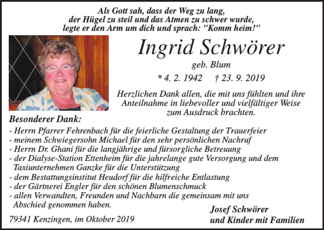 <p>Als Gott sah, dass der Weg zu lang,<br />der Hügel zu steil und das Atmen zu schwer wurde,<br />legte er den Arm um dich und sprach: "Komm heim!"</p><p>Ingrid Schwörer<br />geb. Blum<br />* 4. 2. 1942 † 23. 9. 2019</p><p>Besonderer Dank:</p><p>Herzlichen Dank allen, die mit uns fühlten und ihre<br />Anteilnahme in liebevoller und vielfältiger Weise<br />zum Ausdruck brachten.</p><p>- Herrn Pfarrer Fehrenbach für die feierliche Gestaltung der Trauerfeier<br />- meinem Schwiegersohn Michael für den sehr persönlichen Nachruf<br />- Herrn Dr. Ghani für die langjährige und fürsorgliche Betreuung<br />- der Dialyse-Station Ettenheim für die jahrelange gute Versorgung und dem<br />Taxiunternehmen Ganzke für die Unterstützung<br />- dem Bestattungsinstitut Heudorf für die hilfreiche Entlastung<br />- der Gärtnerei Engler für den schönen Blumenschmuck<br />- allen Verwandten, Freunden und Nachbarn die gemeinsam mit uns<br />Abschied genommen haben.<br />Josef Schwörer<br />79341 Kenzingen, im Oktober 2019<br />und Kinder mit Familien</p>