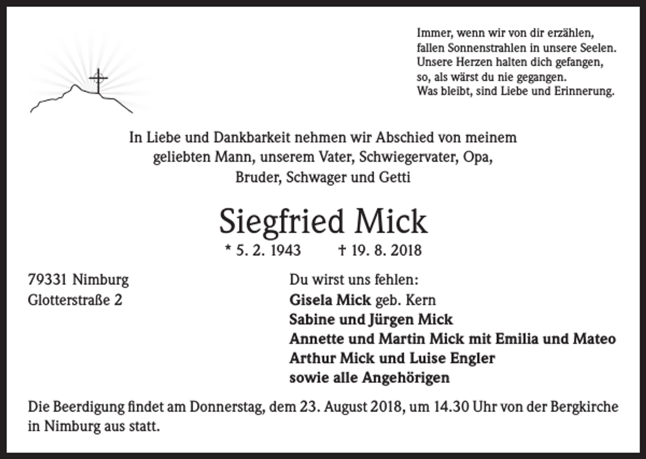 <p>Immer, wenn wir von dir erzählen,<br />fallen Sonnenstrahlen in unsere Seelen.<br />Unsere Herzen halten dich gefangen,<br />so, als wärst du nie gegangen.<br />Was bleibt, sind Liebe und Erinnerung.</p><p>In Liebe und Dankbarkeit nehmen wir Abschied von meinem<br />geliebten Mann, unserem Vater, Schwiegervater, Opa,<br />Bruder, Schwager und Getti</p><p>Siegfried Mick<br />* 5. 2. 1943</p><p>† 19. 8. 2018</p><p>79331 Nimburg<br />Du wirst uns fehlen:<br />Glotterstraße 2 Gisela Mick geb. Kern<br />Sabine und Jürgen Mick<br />Annette und Martin Mick mit Emilia und Mateo<br />Arthur Mick und Luise Engler<br />sowie alle Angehörigen<br />Die Beerdigung findet am Donnerstag, dem 23. August 2018, um 14.30 Uhr von der Bergkirche<br />in Nimburg aus statt.</p>