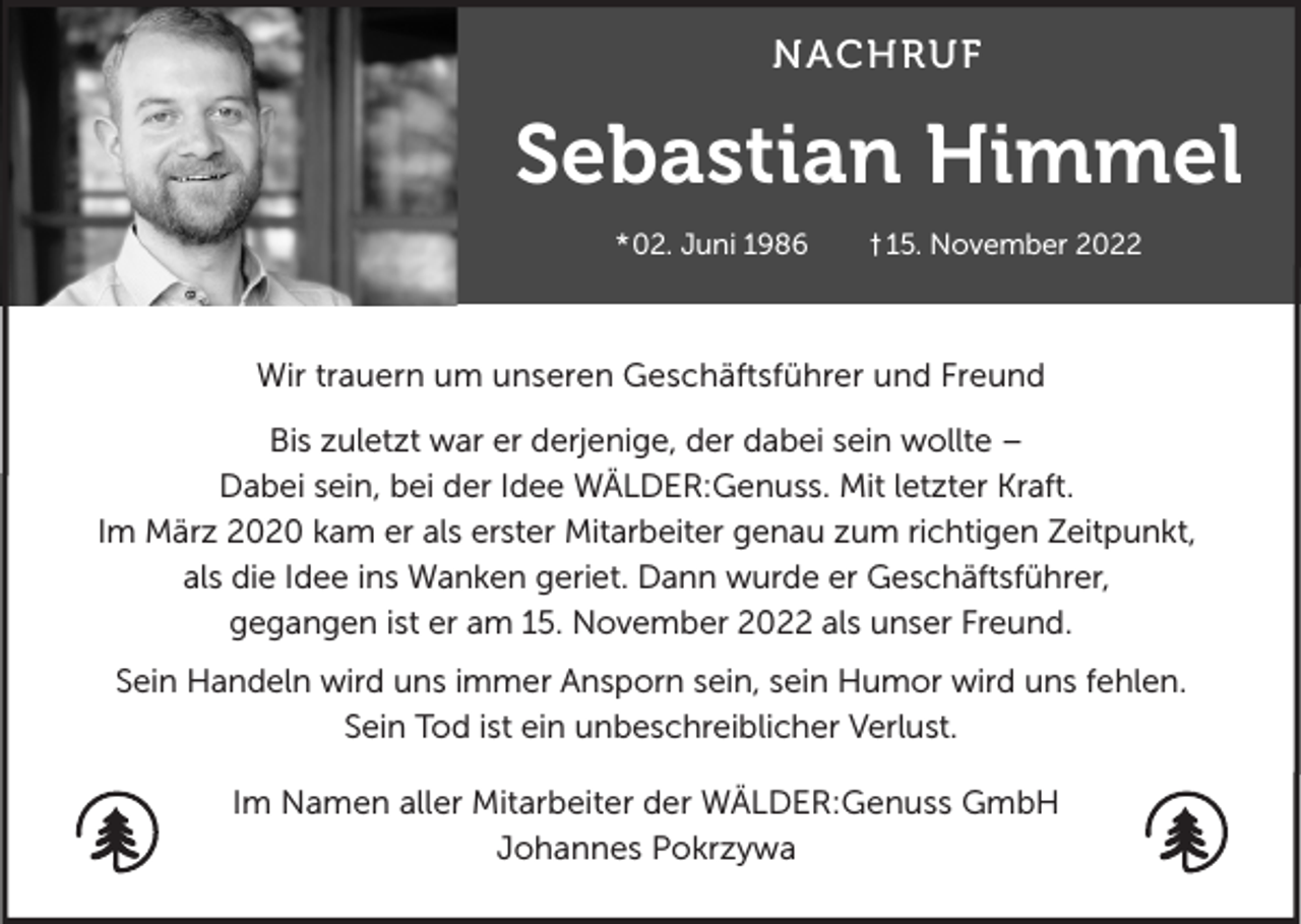<p>NACHRUF</p><p>Sebastian Himmel<br />*02. Juni 1986</p><p>† 15. November 2022</p><p>Wir trauern um unseren Geschäftsführer und Freund<br />Bis zuletzt war er derjenige, der dabei sein wollte –<br />Dabei sein, bei der Idee WÄLDER:Genuss. Mit letzter Kraft.<br />Im März 2020 kam er als erster Mitarbeiter genau zum richtigen Zeitpunkt,<br />als die Idee ins Wanken geriet. Dann wurde er Geschäftsführer,<br />gegangen ist er am 15. November 2022 als unser Freund.<br />Sein Handeln wird uns immer Ansporn sein, sein Humor wird uns fehlen.<br />Sein Tod ist ein unbeschreiblicher Verlust.<br />Im Namen aller Mitarbeiter der WÄLDER:Genuss GmbH<br />Johannes Pokrzywa</p>