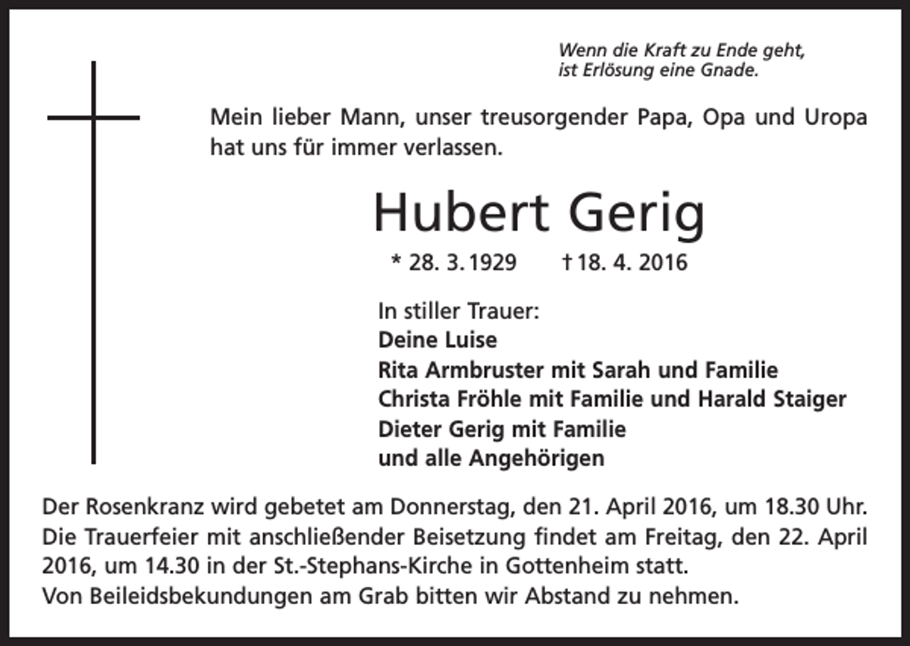 <p>Wenn die Kraft zu Ende geht,<br />ist Erlösung eine Gnade.</p><p>Mein lieber Mann, unser treusorgender Papa, Opa und Uropa<br />hat uns für immer verlassen.</p><p>Hubert Gerig<br />* 28. 3. 1929 † 18. 4. 2016<br />In stiller Trauer:<br />Deine Luise<br />Rita Armbruster mit Sarah und Familie<br />Christa Fröhle mit Familie und Harald Staiger<br />Dieter Gerig mit Familie<br />und alle Angehörigen<br />Der Rosenkranz wird gebetet am Donnerstag, den 21. April 2016, um 18.30 Uhr.<br />Die Trauerfeier mit anschließender Beisetzung findet am Freitag, den 22. April<br />2016, um 14.30 in der St.-Stephans-Kirche in Gottenheim statt.<br />Von Beileidsbekundungen am Grab bitten wir Abstand zu nehmen.</p>