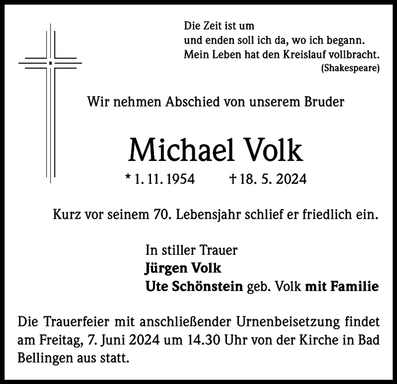 <p>Die Zeit ist um<br />und enden soll ich da, wo ich begann.<br />Mein Leben hat den Kreislauf vollbracht.<br />(Shakespeare)</p><p>Wir nehmen Abschied von unserem Bruder</p><p>Michael Volk<br />* 1. 11. 1954</p><p>† 18. 5. 2024</p><p>Kurz vor seinem 70. Lebensjahr schlief er friedlich ein.<br />In stiller Trauer<br />Jürgen Volk<br />Ute Schönstein geb. Volk mit Familie<br />Die Trauerfeier mit anschließender Urnenbeisetzung findet<br />am Freitag, 7. Juni 2024 um 14.30 Uhr von der Kirche in Bad<br />Bellingen aus statt.</p>