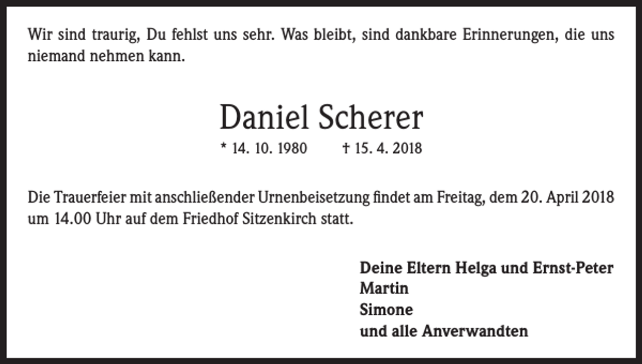 <p>Wir sind traurig, Du fehlst uns sehr. Was bleibt, sind dankbare Erinnerungen, die uns<br />niemand nehmen kann.</p><p>Daniel Scherer<br />* 14. 10. 1980</p><p>† 15. 4. 2018</p><p>Die Trauerfeier mit anschließender Urnenbeisetzung findet am Freitag, dem 20. April 2018<br />um 14.00 Uhr auf dem Friedhof Sitzenkirch statt.<br />Deine Eltern Helga und Ernst-Peter<br />Martin<br />Simone<br />und alle Anverwandten</p>