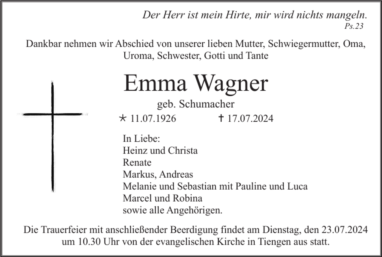 <p>Der Herr ist mein Hirte, mir wird nichts mangeln.<br />Ps.23</p><p>Dankbar nehmen wir Abschied von unserer lieben Mutter, Schwiegermutter, Oma,<br />Uroma, Schwester, Gotti und Tante</p><p>Emma Wagner<br />geb. Schumacher<br /> 11.07.1926</p><p> 17.07.2024</p><p>In Liebe:<br />Heinz und Christa<br />Renate<br />Markus, Andreas<br />Melanie und Sebastian mit Pauline und Luca<br />Marcel und Robina<br />sowie alle Angehörigen.<br />Die Trauerfeier mit anschließender Beerdigung findet am Dienstag, den 23.07.2024<br />um 10.30 Uhr von der evangelischen Kirche in Tiengen aus statt.</p>
