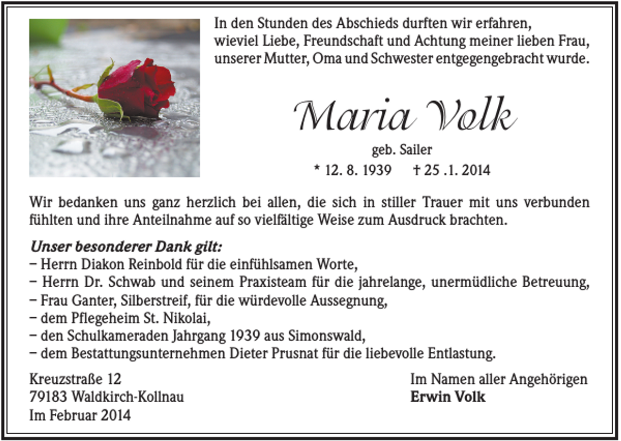 <p>In den Stunden des Abschieds durften wir erfahren,<br />wieviel Liebe, Freundschaft und Achtung meiner lieben Frau,<br />unserer Mutter, Oma und Schwester entgegengebracht wurde.</p><p>Maria Volk<br />geb. Sailer<br />* 12. 8. 1939 † 25 .1. 2014</p><p>Wir bedanken uns ganz herzlich bei allen, die sich in stiller Trauer mit uns verbunden<br />fühlten und ihre Anteilnahme auf so vielfältige Weise zum Ausdruck brachten.<br />Unser besonderer Dank gilt:<br />– Herrn Diakon Reinbold für die einfühlsamen Worte,<br />– Herrn Dr. Schwab und seinem Praxisteam für die jahrelange, unermüdliche Betreuung,<br />– Frau Ganter, Silberstreif, für die würdevolle Aussegnung,<br />– dem Pflegeheim St. Nikolai,<br />– den Schulkameraden Jahrgang 1939 aus Simonswald,<br />– dem Bestattungsunternehmen Dieter Prusnat für die liebevolle Entlastung.<br />Kreuzstraße 12<br />79183 Waldkirch-Kollnau<br />Im Februar 2014</p><p>Im Namen aller Angehörigen<br />Erwin Volk</p>